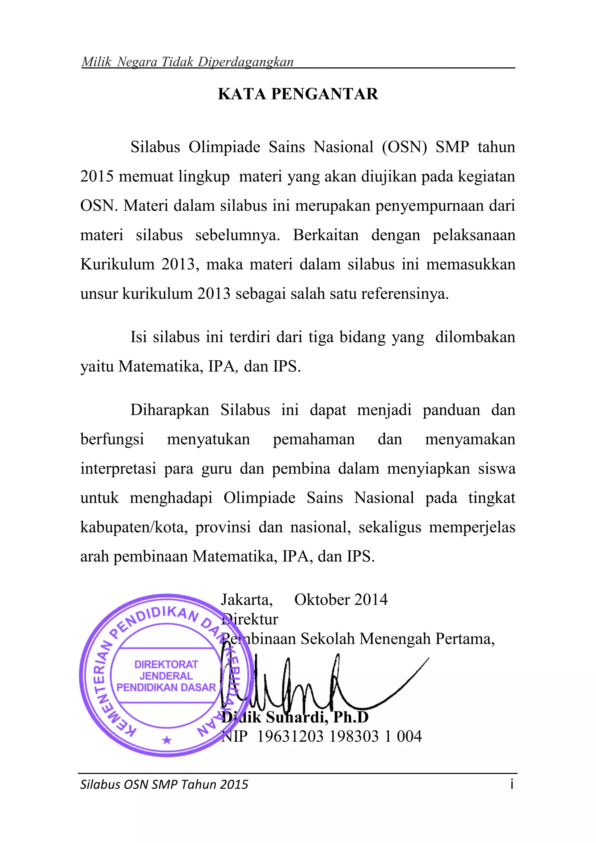 Milik Negara Tidak Diperdagangkan
Silabus OSN SMP Tahun 2015 i
KATA PENGANTAR
Silabus Olimpiade Sains Nasional (OSN) SMP tahun
2015 memuat lingkup materi yang akan diujikan pada kegiatan
OSN. Materi dalam silabus ini merupakan penyempurnaan dari
materi silabus sebelumnya. Berkaitan dengan pelaksanaan
Kurikulum 2013, maka materi dalam silabus ini memasukkan
unsur kurikulum 2013 sebagai salah satu referensinya.
Isi silabus ini terdiri dari tiga bidang yang dilombakan
yaitu Matematika, IPA, dan IPS.
Diharapkan Silabus ini dapat menjadi panduan dan
berfungsi menyatukan pemahaman dan menyamakan
interpretasi para guru dan pembina dalam menyiapkan siswa
untuk menghadapi Olimpiade Sains Nasional pada tingkat
kabupaten/kota, provinsi dan nasional, sekaligus memperjelas
arah pembinaan Matematika, IPA, dan IPS.
Jakarta, Oktober 2014
Direktur
Pembinaan Sekolah Menengah Pertama,
Didik Suhardi, Ph.D
NIP. 19631203 198303 1 004
 