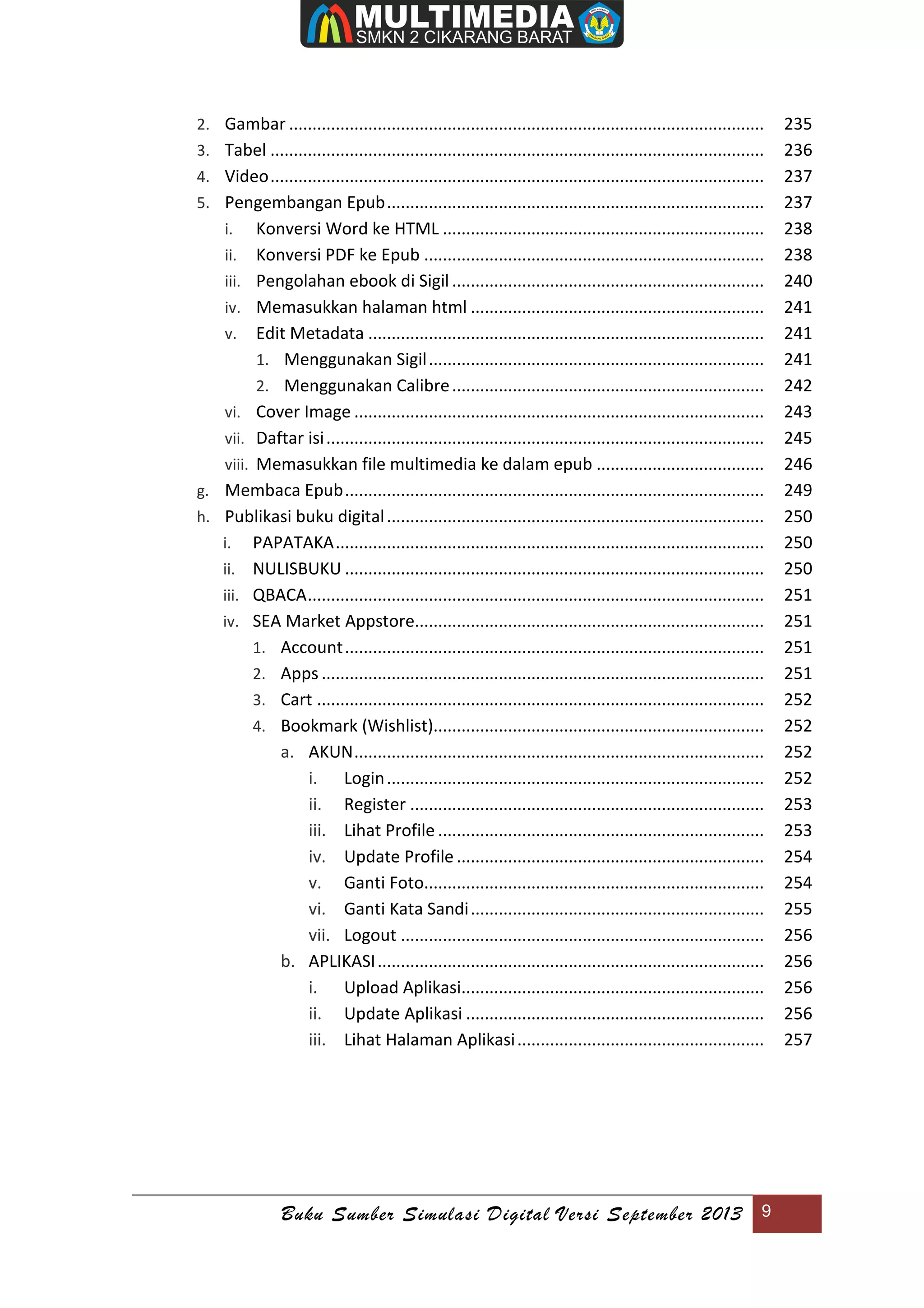Buku Sumber Simulasi Digital Versi September 2013 9
2. Gambar ...................................................................................................... 235
3. Tabel .......................................................................................................... 236
4. Video.......................................................................................................... 237
5. Pengembangan Epub................................................................................. 237
i. Konversi Word ke HTML ..................................................................... 238
ii. Konversi PDF ke Epub ......................................................................... 238
iii. Pengolahan ebook di Sigil................................................................... 240
iv. Memasukkan halaman html ............................................................... 241
v. Edit Metadata ..................................................................................... 241
1. Menggunakan Sigil........................................................................ 241
2. Menggunakan Calibre................................................................... 242
vi. Cover Image ........................................................................................ 243
vii. Daftar isi.............................................................................................. 245
viii. Memasukkan file multimedia ke dalam epub .................................... 246
g. Membaca Epub.......................................................................................... 249
h. Publikasi buku digital................................................................................. 250
i. PAPATAKA............................................................................................ 250
ii. NULISBUKU .......................................................................................... 250
iii. QBACA.................................................................................................. 251
iv. SEA Market Appstore........................................................................... 251
1. Account.......................................................................................... 251
2. Apps ............................................................................................... 251
3. Cart ................................................................................................ 252
4. Bookmark (Wishlist)....................................................................... 252
a. AKUN........................................................................................ 252
i. Login................................................................................. 252
ii. Register ............................................................................ 253
iii. Lihat Profile ...................................................................... 253
iv. Update Profile .................................................................. 254
v. Ganti Foto......................................................................... 254
vi. Ganti Kata Sandi............................................................... 255
vii. Logout .............................................................................. 256
b. APLIKASI................................................................................... 256
i. Upload Aplikasi................................................................. 256
ii. Update Aplikasi ................................................................ 256
iii. Lihat Halaman Aplikasi..................................................... 257
 