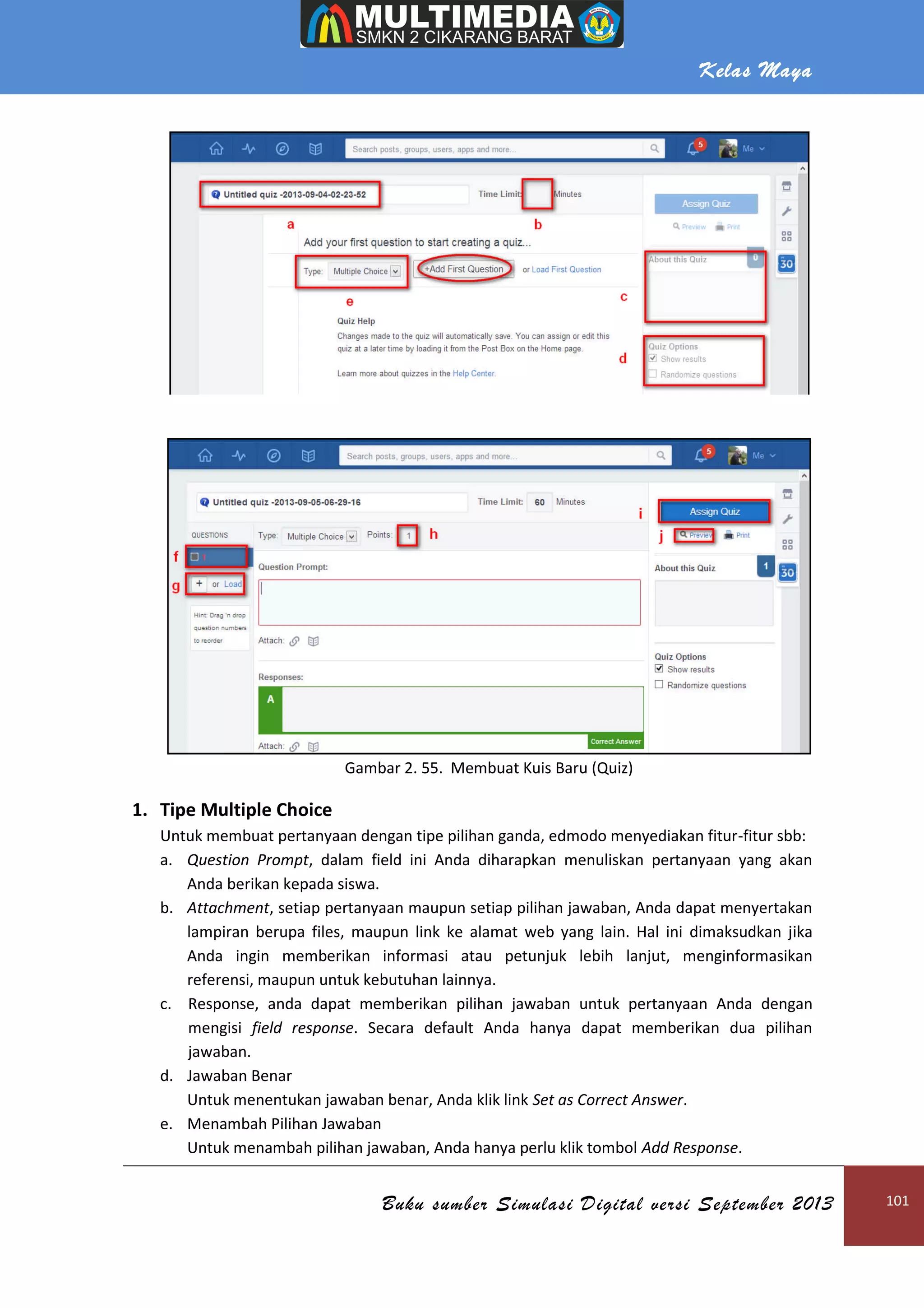 Kelas Maya
Buku sumber Simulasi Digital versi September 2013 101
Gambar 2. 55. Membuat Kuis Baru (Quiz)
1. Tipe Multiple Choice
Untuk membuat pertanyaan dengan tipe pilihan ganda, edmodo menyediakan fitur-fitur sbb:
a. Question Prompt, dalam field ini Anda diharapkan menuliskan pertanyaan yang akan
Anda berikan kepada siswa.
b. Attachment, setiap pertanyaan maupun setiap pilihan jawaban, Anda dapat menyertakan
lampiran berupa files, maupun link ke alamat web yang lain. Hal ini dimaksudkan jika
Anda ingin memberikan informasi atau petunjuk lebih lanjut, menginformasikan
referensi, maupun untuk kebutuhan lainnya.
c. Response, anda dapat memberikan pilihan jawaban untuk pertanyaan Anda dengan
mengisi field response. Secara default Anda hanya dapat memberikan dua pilihan
jawaban.
d. Jawaban Benar
Untuk menentukan jawaban benar, Anda klik link Set as Correct Answer.
e. Menambah Pilihan Jawaban
Untuk menambah pilihan jawaban, Anda hanya perlu klik tombol Add Response.
 