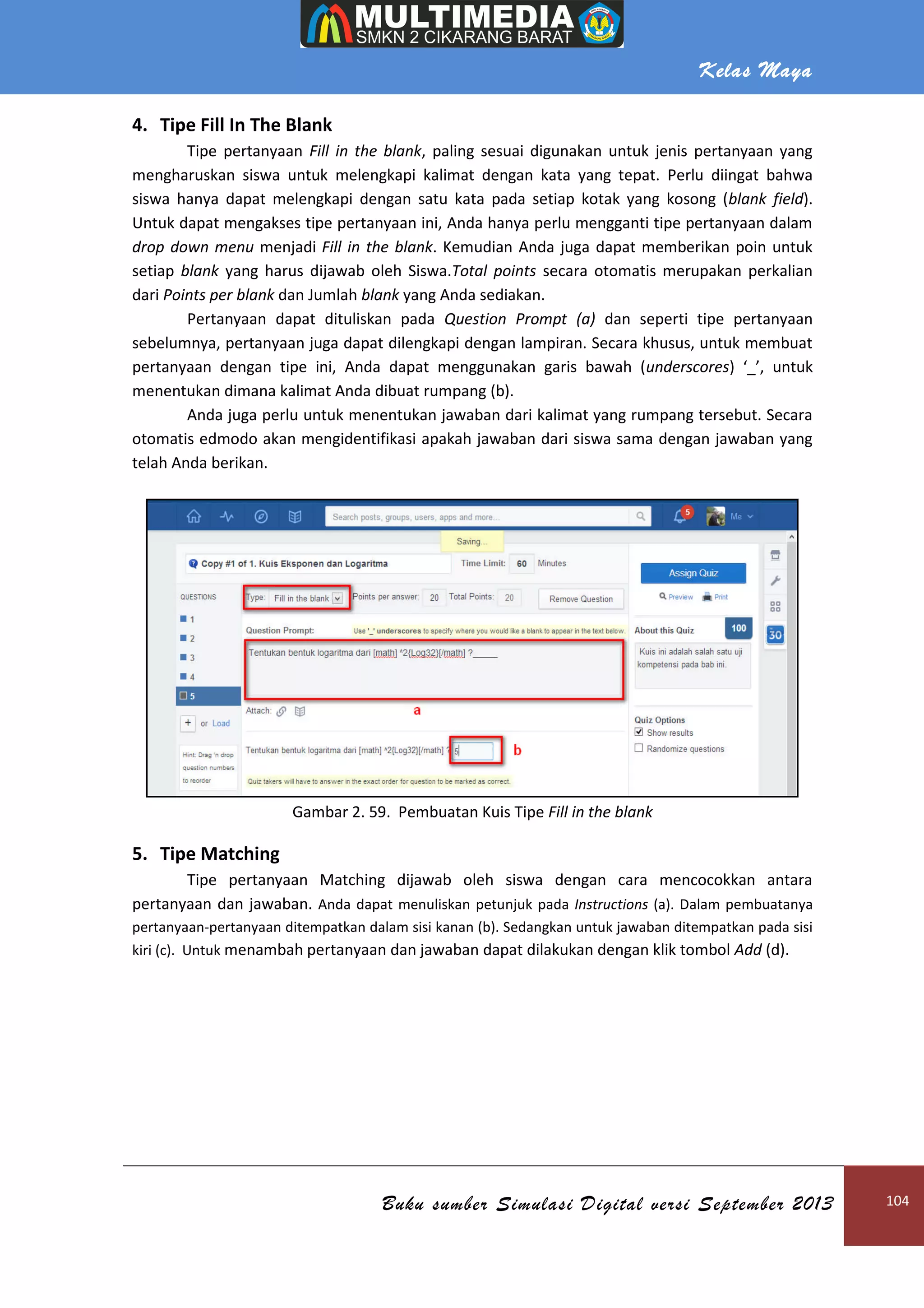 Kelas Maya
Buku sumber Simulasi Digital versi September 2013 104
4. Tipe Fill In The Blank
Tipe pertanyaan Fill in the blank, paling sesuai digunakan untuk jenis pertanyaan yang
mengharuskan siswa untuk melengkapi kalimat dengan kata yang tepat. Perlu diingat bahwa
siswa hanya dapat melengkapi dengan satu kata pada setiap kotak yang kosong (blank field).
Untuk dapat mengakses tipe pertanyaan ini, Anda hanya perlu mengganti tipe pertanyaan dalam
drop down menu menjadi Fill in the blank. Kemudian Anda juga dapat memberikan poin untuk
setiap blank yang harus dijawab oleh Siswa.Total points secara otomatis merupakan perkalian
dari Points per blank dan Jumlah blank yang Anda sediakan.
Pertanyaan dapat dituliskan pada Question Prompt (a) dan seperti tipe pertanyaan
sebelumnya, pertanyaan juga dapat dilengkapi dengan lampiran. Secara khusus, untuk membuat
pertanyaan dengan tipe ini, Anda dapat menggunakan garis bawah (underscores) ‘_’, untuk
menentukan dimana kalimat Anda dibuat rumpang (b).
Anda juga perlu untuk menentukan jawaban dari kalimat yang rumpang tersebut. Secara
otomatis edmodo akan mengidentifikasi apakah jawaban dari siswa sama dengan jawaban yang
telah Anda berikan.
Gambar 2. 59. Pembuatan Kuis Tipe Fill in the blank
5. Tipe Matching
Tipe pertanyaan Matching dijawab oleh siswa dengan cara mencocokkan antara
pertanyaan dan jawaban. Anda dapat menuliskan petunjuk pada Instructions (a). Dalam pembuatanya
pertanyaan-pertanyaan ditempatkan dalam sisi kanan (b). Sedangkan untuk jawaban ditempatkan pada sisi
kiri (c). Untuk menambah pertanyaan dan jawaban dapat dilakukan dengan klik tombol Add (d).
 