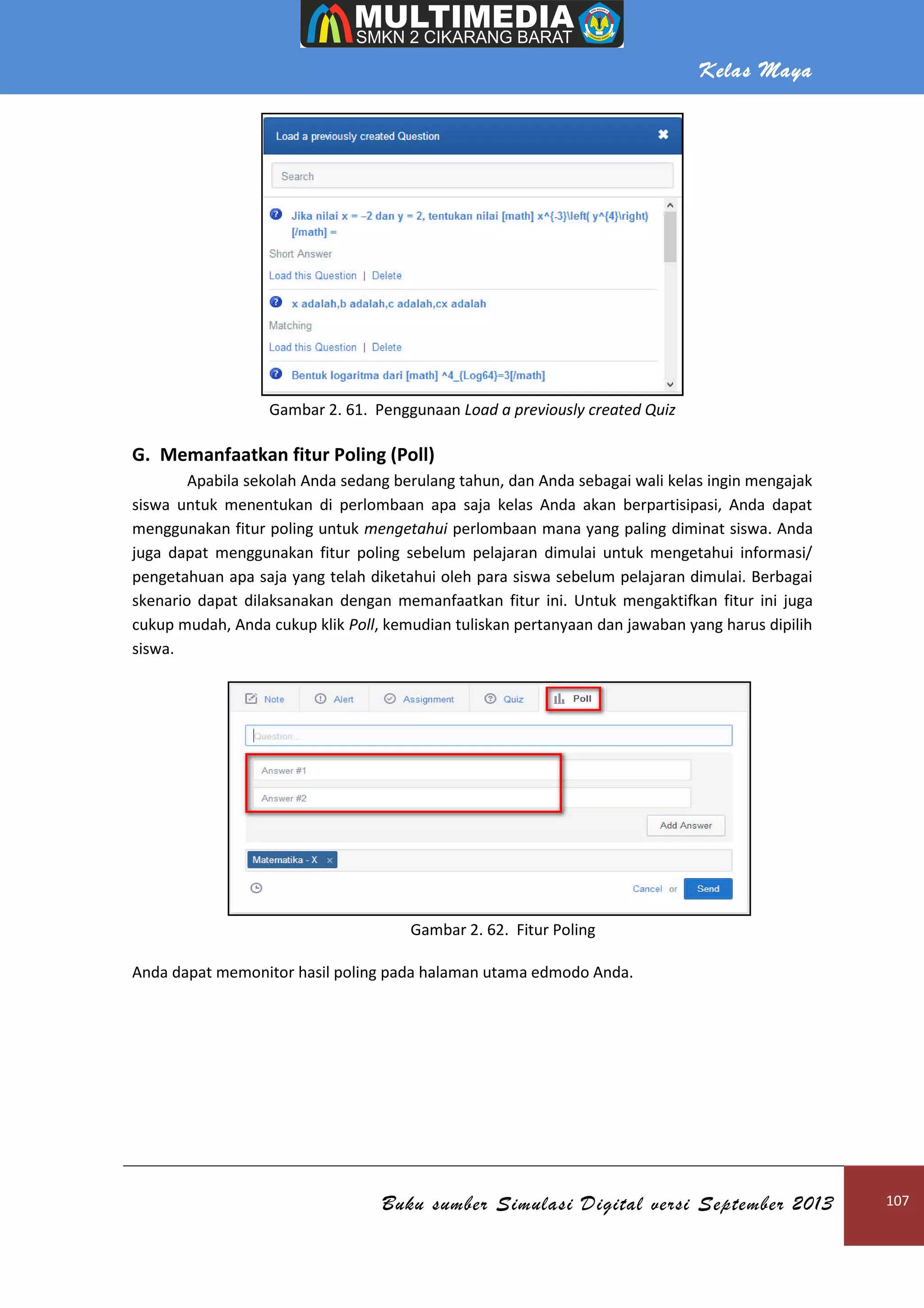Kelas Maya
Buku sumber Simulasi Digital versi September 2013 107
Gambar 2. 61. Penggunaan Load a previously created Quiz
G. Memanfaatkan fitur Poling (Poll)
Apabila sekolah Anda sedang berulang tahun, dan Anda sebagai wali kelas ingin mengajak
siswa untuk menentukan di perlombaan apa saja kelas Anda akan berpartisipasi, Anda dapat
menggunakan fitur poling untuk mengetahui perlombaan mana yang paling diminat siswa. Anda
juga dapat menggunakan fitur poling sebelum pelajaran dimulai untuk mengetahui informasi/
pengetahuan apa saja yang telah diketahui oleh para siswa sebelum pelajaran dimulai. Berbagai
skenario dapat dilaksanakan dengan memanfaatkan fitur ini. Untuk mengaktifkan fitur ini juga
cukup mudah, Anda cukup klik Poll, kemudian tuliskan pertanyaan dan jawaban yang harus dipilih
siswa.
Gambar 2. 62. Fitur Poling
Anda dapat memonitor hasil poling pada halaman utama edmodo Anda.
 