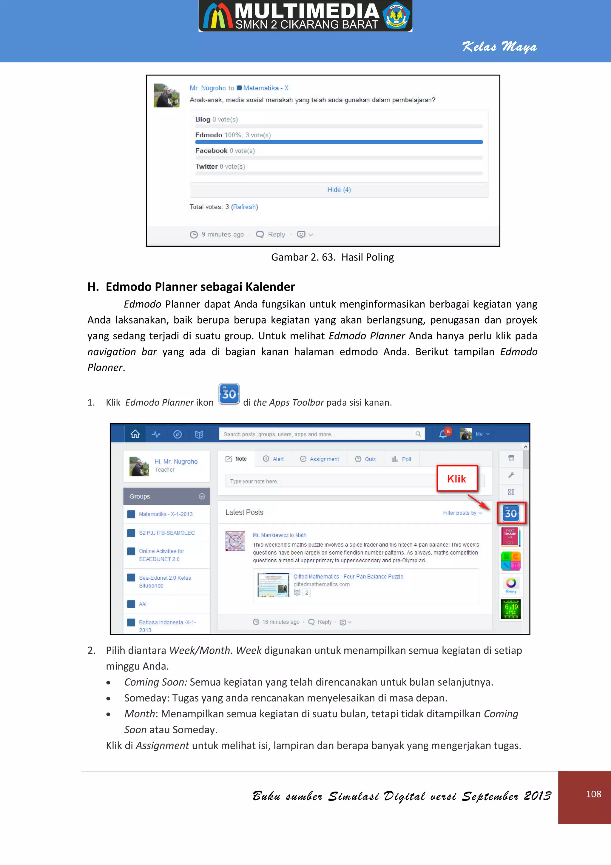 H. Edmodo Planner sebagai Kalender
Edmodo Planner dapat Anda fungsikan untuk menginformasikan berbagai kegiatan yang
Anda laksanakan, baik berupa berupa kegiatan yang akan
yang sedang terjadi di suatu group.
navigation bar yang ada di bagian kanan
Planner.
1. Klik Edmodo Planner ikon
2. Pilih diantara Week/Month
minggu Anda.
 Coming Soon: Semua
 Someday: Tugas yang anda rencanakan menyelesaikan
 Month: Menampilkan semua kegiatan di suatu bulan, tetapi tidak ditampilkan
Soon atau Someday.
Klik di Assignment untuk melihat isi, lampiran dan berapa banyak yang mengerjakan tugas.
Buku sumber Simulasi Digital versi September 2013
Gambar 2. 63. Hasil Poling
sebagai Kalender
dapat Anda fungsikan untuk menginformasikan berbagai kegiatan yang
, baik berupa berupa kegiatan yang akan berlangsung, penugasan dan proyek
yang sedang terjadi di suatu group. Untuk melihat Edmodo Planner Anda hanya perlu klik pada
yang ada di bagian kanan halaman edmodo Anda. Berikut tampilan
di the Apps Toolbar pada sisi kanan.
Week/Month. Week digunakan untuk menampilkan semua kegiatan di setiap
Semua kegiatan yang telah direncanakan untuk bulan selanjutnya.
: Tugas yang anda rencanakan menyelesaikan di masa depan.
: Menampilkan semua kegiatan di suatu bulan, tetapi tidak ditampilkan
untuk melihat isi, lampiran dan berapa banyak yang mengerjakan tugas.
Kelas Maya
Buku sumber Simulasi Digital versi September 2013 108
dapat Anda fungsikan untuk menginformasikan berbagai kegiatan yang
berlangsung, penugasan dan proyek
Anda hanya perlu klik pada
Berikut tampilan Edmodo
digunakan untuk menampilkan semua kegiatan di setiap
kegiatan yang telah direncanakan untuk bulan selanjutnya.
di masa depan.
: Menampilkan semua kegiatan di suatu bulan, tetapi tidak ditampilkan Coming
untuk melihat isi, lampiran dan berapa banyak yang mengerjakan tugas.
 
