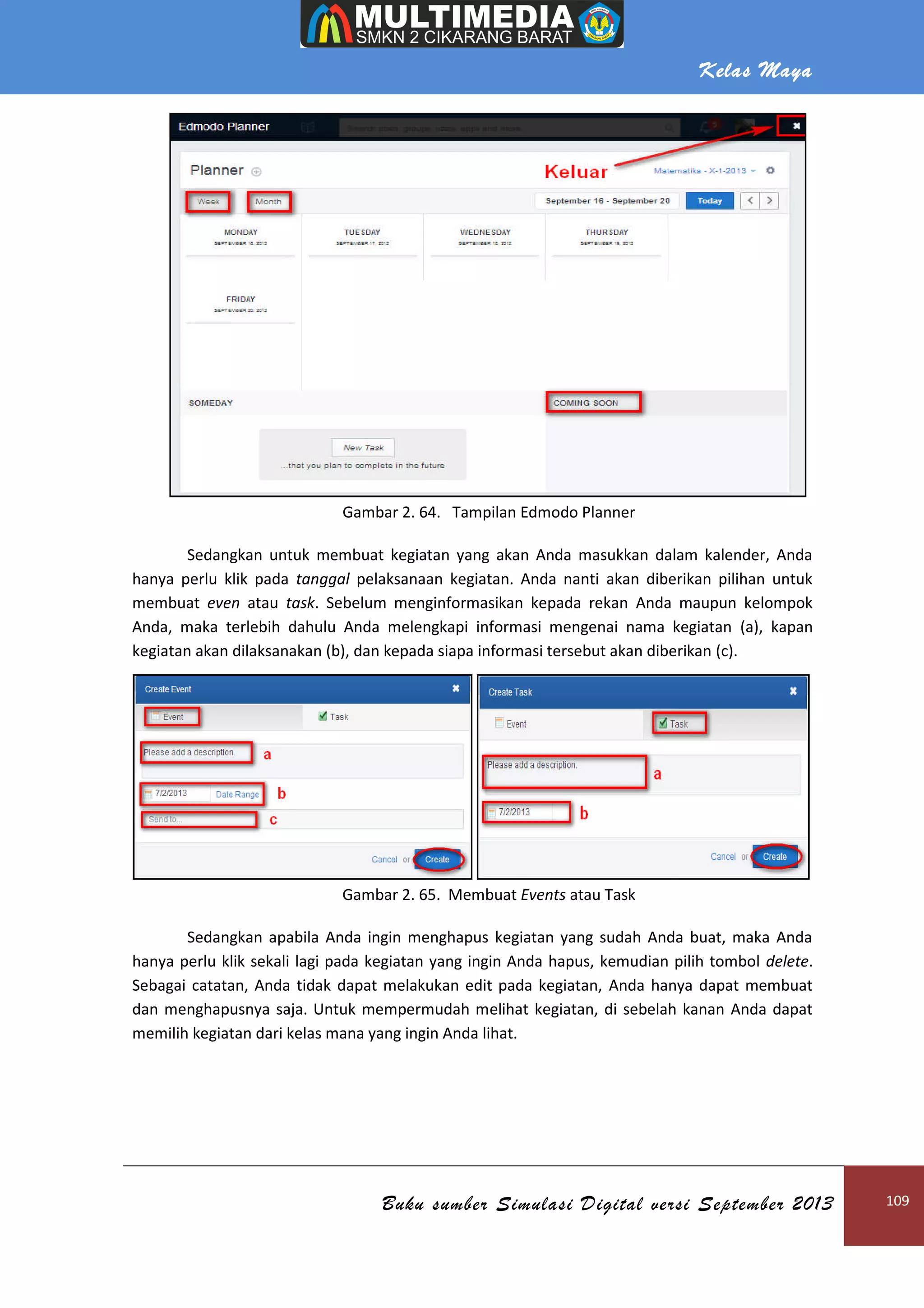 Kelas Maya
Buku sumber Simulasi Digital versi September 2013 109
Gambar 2. 64. Tampilan Edmodo Planner
Sedangkan untuk membuat kegiatan yang akan Anda masukkan dalam kalender, Anda
hanya perlu klik pada tanggal pelaksanaan kegiatan. Anda nanti akan diberikan pilihan untuk
membuat even atau task. Sebelum menginformasikan kepada rekan Anda maupun kelompok
Anda, maka terlebih dahulu Anda melengkapi informasi mengenai nama kegiatan (a), kapan
kegiatan akan dilaksanakan (b), dan kepada siapa informasi tersebut akan diberikan (c).
Gambar 2. 65. Membuat Events atau Task
Sedangkan apabila Anda ingin menghapus kegiatan yang sudah Anda buat, maka Anda
hanya perlu klik sekali lagi pada kegiatan yang ingin Anda hapus, kemudian pilih tombol delete.
Sebagai catatan, Anda tidak dapat melakukan edit pada kegiatan, Anda hanya dapat membuat
dan menghapusnya saja. Untuk mempermudah melihat kegiatan, di sebelah kanan Anda dapat
memilih kegiatan dari kelas mana yang ingin Anda lihat.
 