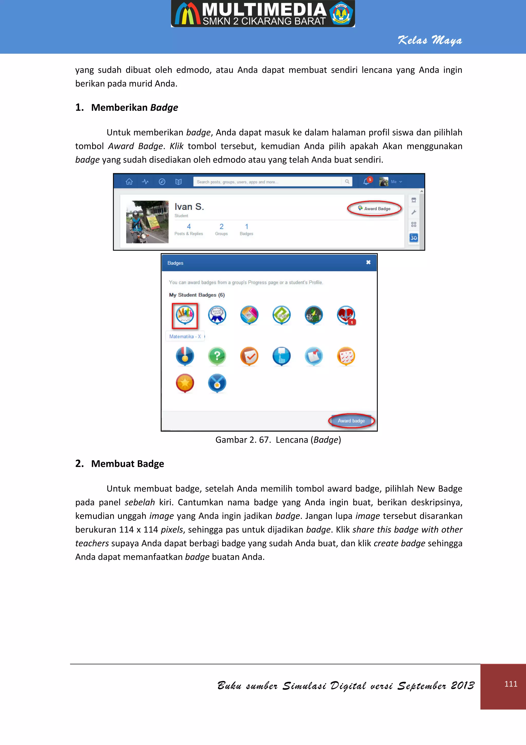 Kelas Maya
Buku sumber Simulasi Digital versi September 2013 111
yang sudah dibuat oleh edmodo, atau Anda dapat membuat sendiri lencana yang Anda ingin
berikan pada murid Anda.
1. Memberikan Badge
Untuk memberikan badge, Anda dapat masuk ke dalam halaman profil siswa dan pilihlah
tombol Award Badge. Klik tombol tersebut, kemudian Anda pilih apakah Akan menggunakan
badge yang sudah disediakan oleh edmodo atau yang telah Anda buat sendiri.
Gambar 2. 67. Lencana (Badge)
2. Membuat Badge
Untuk membuat badge, setelah Anda memilih tombol award badge, pilihlah New Badge
pada panel sebelah kiri. Cantumkan nama badge yang Anda ingin buat, berikan deskripsinya,
kemudian unggah image yang Anda ingin jadikan badge. Jangan lupa image tersebut disarankan
berukuran 114 x 114 pixels, sehingga pas untuk dijadikan badge. Klik share this badge with other
teachers supaya Anda dapat berbagi badge yang sudah Anda buat, dan klik create badge sehingga
Anda dapat memanfaatkan badge buatan Anda.
 