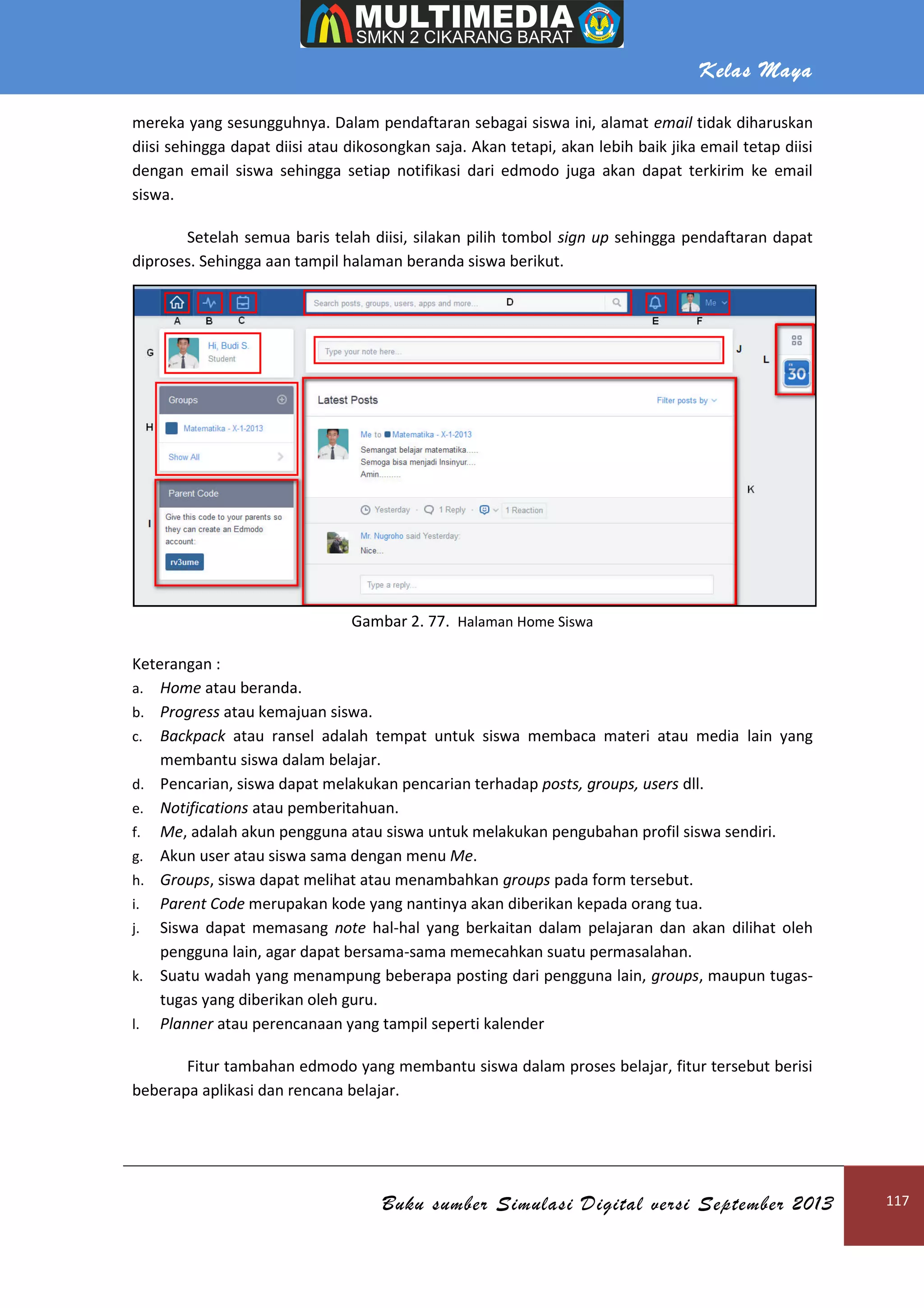 Kelas Maya
Buku sumber Simulasi Digital versi September 2013 117
mereka yang sesungguhnya. Dalam pendaftaran sebagai siswa ini, alamat email tidak diharuskan
diisi sehingga dapat diisi atau dikosongkan saja. Akan tetapi, akan lebih baik jika email tetap diisi
dengan email siswa sehingga setiap notifikasi dari edmodo juga akan dapat terkirim ke email
siswa.
Setelah semua baris telah diisi, silakan pilih tombol sign up sehingga pendaftaran dapat
diproses. Sehingga aan tampil halaman beranda siswa berikut.
Gambar 2. 77. Halaman Home Siswa
Keterangan :
a. Home atau beranda.
b. Progress atau kemajuan siswa.
c. Backpack atau ransel adalah tempat untuk siswa membaca materi atau media lain yang
membantu siswa dalam belajar.
d. Pencarian, siswa dapat melakukan pencarian terhadap posts, groups, users dll.
e. Notifications atau pemberitahuan.
f. Me, adalah akun pengguna atau siswa untuk melakukan pengubahan profil siswa sendiri.
g. Akun user atau siswa sama dengan menu Me.
h. Groups, siswa dapat melihat atau menambahkan groups pada form tersebut.
i. Parent Code merupakan kode yang nantinya akan diberikan kepada orang tua.
j. Siswa dapat memasang note hal-hal yang berkaitan dalam pelajaran dan akan dilihat oleh
pengguna lain, agar dapat bersama-sama memecahkan suatu permasalahan.
k. Suatu wadah yang menampung beberapa posting dari pengguna lain, groups, maupun tugas-
tugas yang diberikan oleh guru.
l. Planner atau perencanaan yang tampil seperti kalender
Fitur tambahan edmodo yang membantu siswa dalam proses belajar, fitur tersebut berisi
beberapa aplikasi dan rencana belajar.
 