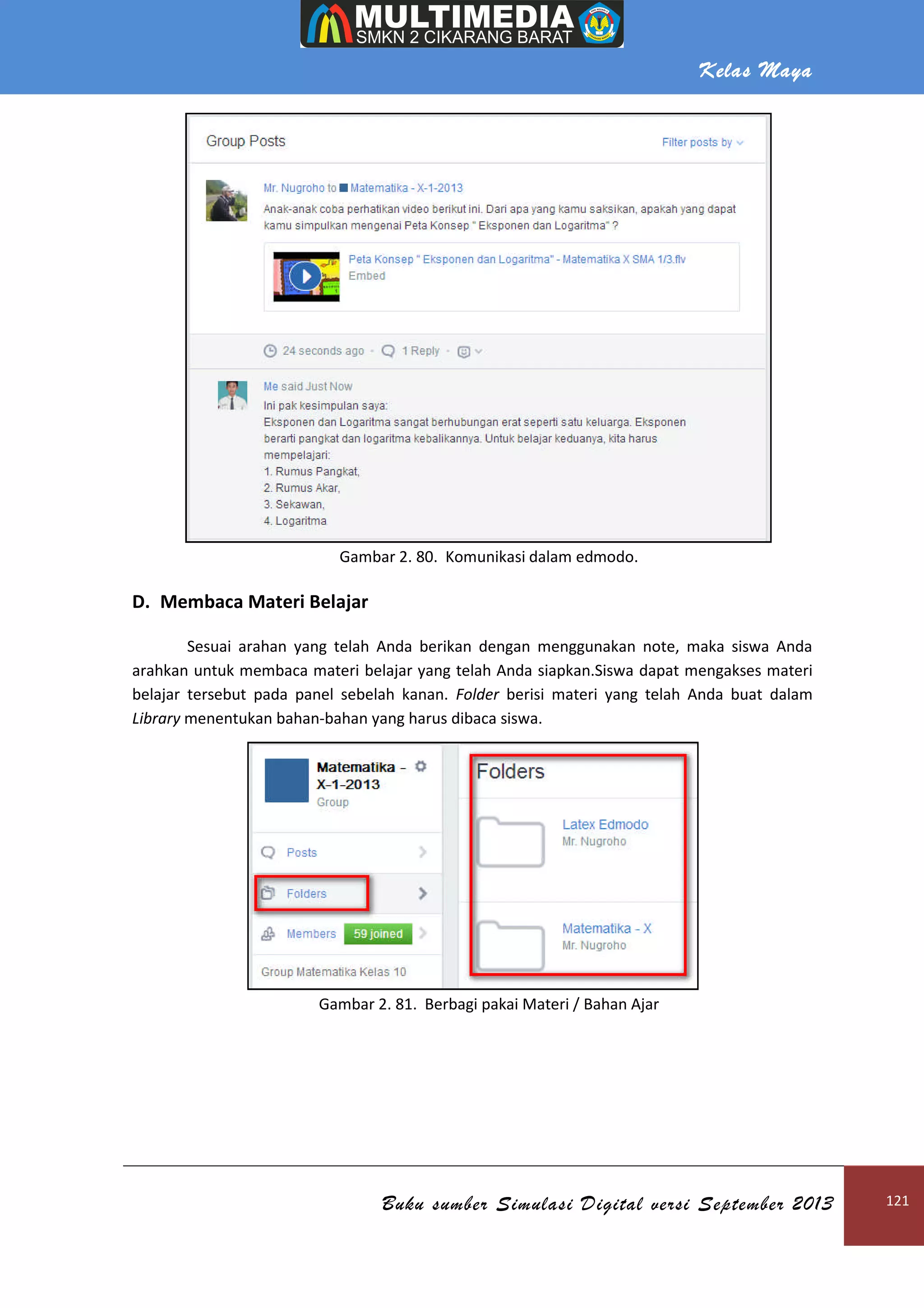 Kelas Maya
Buku sumber Simulasi Digital versi September 2013 121
Gambar 2. 80. Komunikasi dalam edmodo.
D. Membaca Materi Belajar
Sesuai arahan yang telah Anda berikan dengan menggunakan note, maka siswa Anda
arahkan untuk membaca materi belajar yang telah Anda siapkan.Siswa dapat mengakses materi
belajar tersebut pada panel sebelah kanan. Folder berisi materi yang telah Anda buat dalam
Library menentukan bahan-bahan yang harus dibaca siswa.
Gambar 2. 81. Berbagi pakai Materi / Bahan Ajar
 