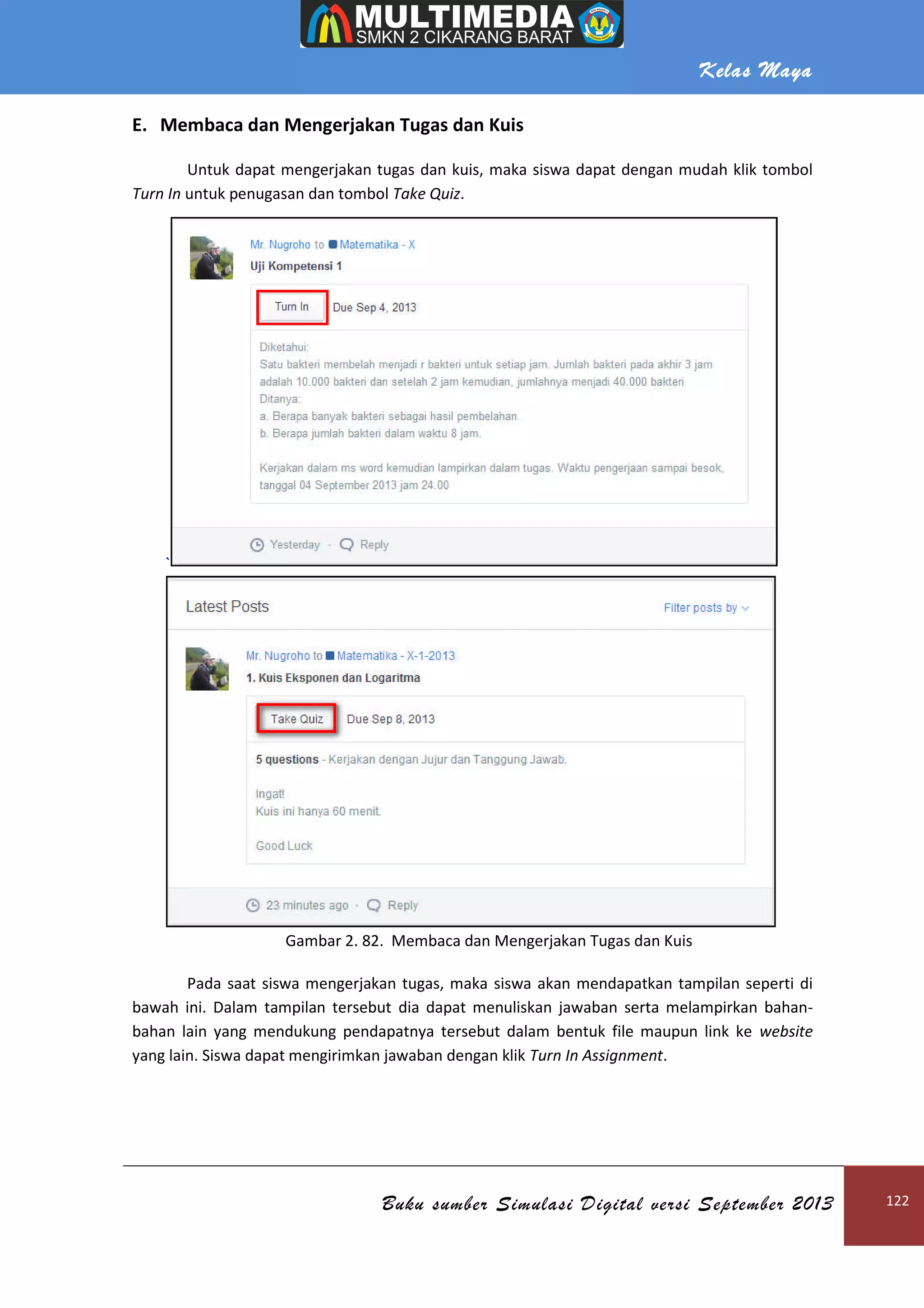 Kelas Maya
Buku sumber Simulasi Digital versi September 2013 122
E. Membaca dan Mengerjakan Tugas dan Kuis
Untuk dapat mengerjakan tugas dan kuis, maka siswa dapat dengan mudah klik tombol
Turn In untuk penugasan dan tombol Take Quiz.
`
Gambar 2. 82. Membaca dan Mengerjakan Tugas dan Kuis
Pada saat siswa mengerjakan tugas, maka siswa akan mendapatkan tampilan seperti di
bawah ini. Dalam tampilan tersebut dia dapat menuliskan jawaban serta melampirkan bahan-
bahan lain yang mendukung pendapatnya tersebut dalam bentuk file maupun link ke website
yang lain. Siswa dapat mengirimkan jawaban dengan klik Turn In Assignment.
 