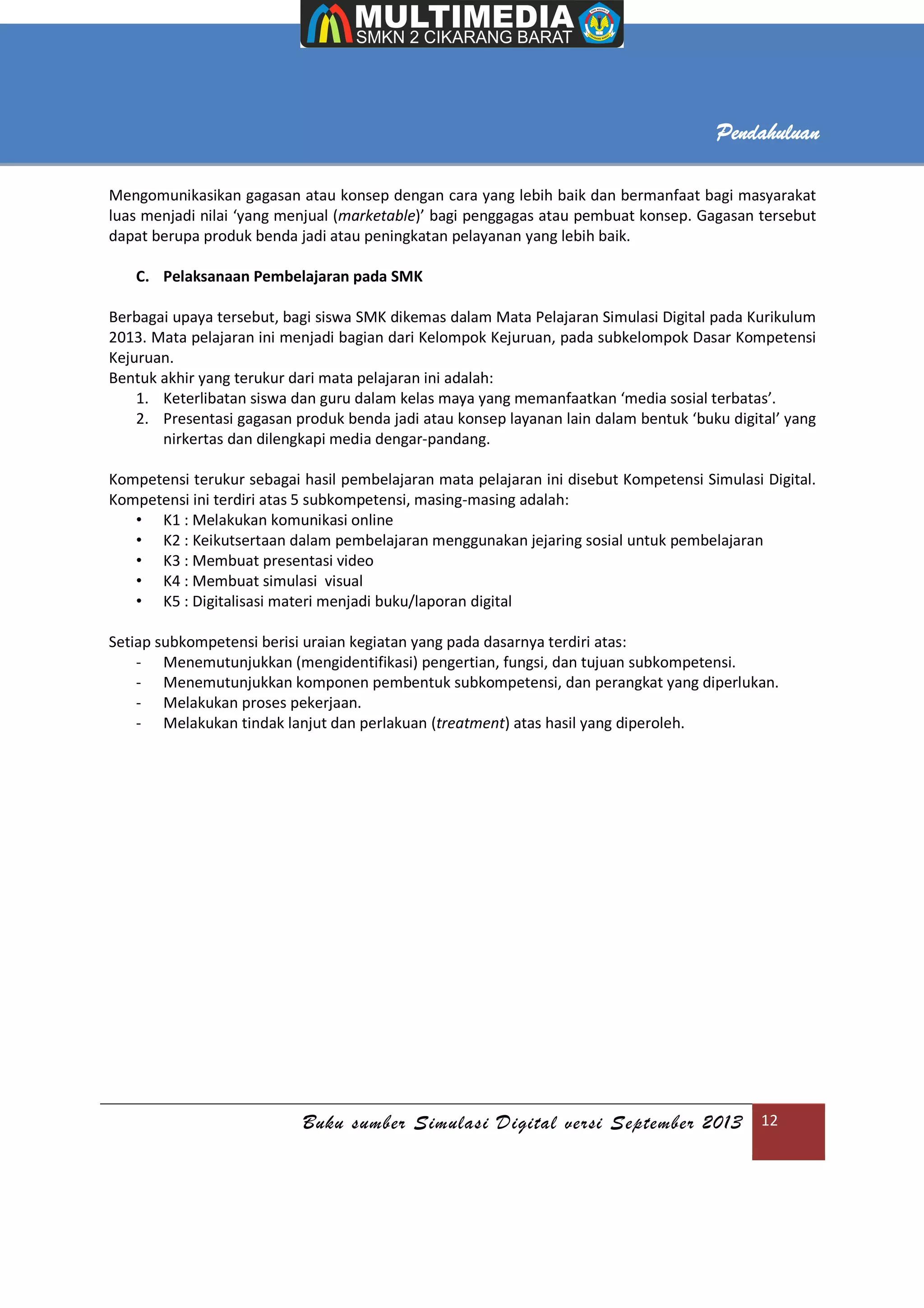 Buku sumber Simulasi Digital versi September 2013 12
Pendahuluan
Mengomunikasikan gagasan atau konsep dengan cara yang lebih baik dan bermanfaat bagi masyarakat
luas menjadi nilai ‘yang menjual (marketable)’ bagi penggagas atau pembuat konsep. Gagasan tersebut
dapat berupa produk benda jadi atau peningkatan pelayanan yang lebih baik.
C. Pelaksanaan Pembelajaran pada SMK
Berbagai upaya tersebut, bagi siswa SMK dikemas dalam Mata Pelajaran Simulasi Digital pada Kurikulum
2013. Mata pelajaran ini menjadi bagian dari Kelompok Kejuruan, pada subkelompok Dasar Kompetensi
Kejuruan.
Bentuk akhir yang terukur dari mata pelajaran ini adalah:
1. Keterlibatan siswa dan guru dalam kelas maya yang memanfaatkan ‘media sosial terbatas’.
2. Presentasi gagasan produk benda jadi atau konsep layanan lain dalam bentuk ‘buku digital’ yang
nirkertas dan dilengkapi media dengar-pandang.
Kompetensi terukur sebagai hasil pembelajaran mata pelajaran ini disebut Kompetensi Simulasi Digital.
Kompetensi ini terdiri atas 5 subkompetensi, masing-masing adalah:
• K1 : Melakukan komunikasi online
• K2 : Keikutsertaan dalam pembelajaran menggunakan jejaring sosial untuk pembelajaran
• K3 : Membuat presentasi video
• K4 : Membuat simulasi visual
• K5 : Digitalisasi materi menjadi buku/laporan digital
Setiap subkompetensi berisi uraian kegiatan yang pada dasarnya terdiri atas:
- Menemutunjukkan (mengidentifikasi) pengertian, fungsi, dan tujuan subkompetensi.
- Menemutunjukkan komponen pembentuk subkompetensi, dan perangkat yang diperlukan.
- Melakukan proses pekerjaan.
- Melakukan tindak lanjut dan perlakuan (treatment) atas hasil yang diperoleh.
 