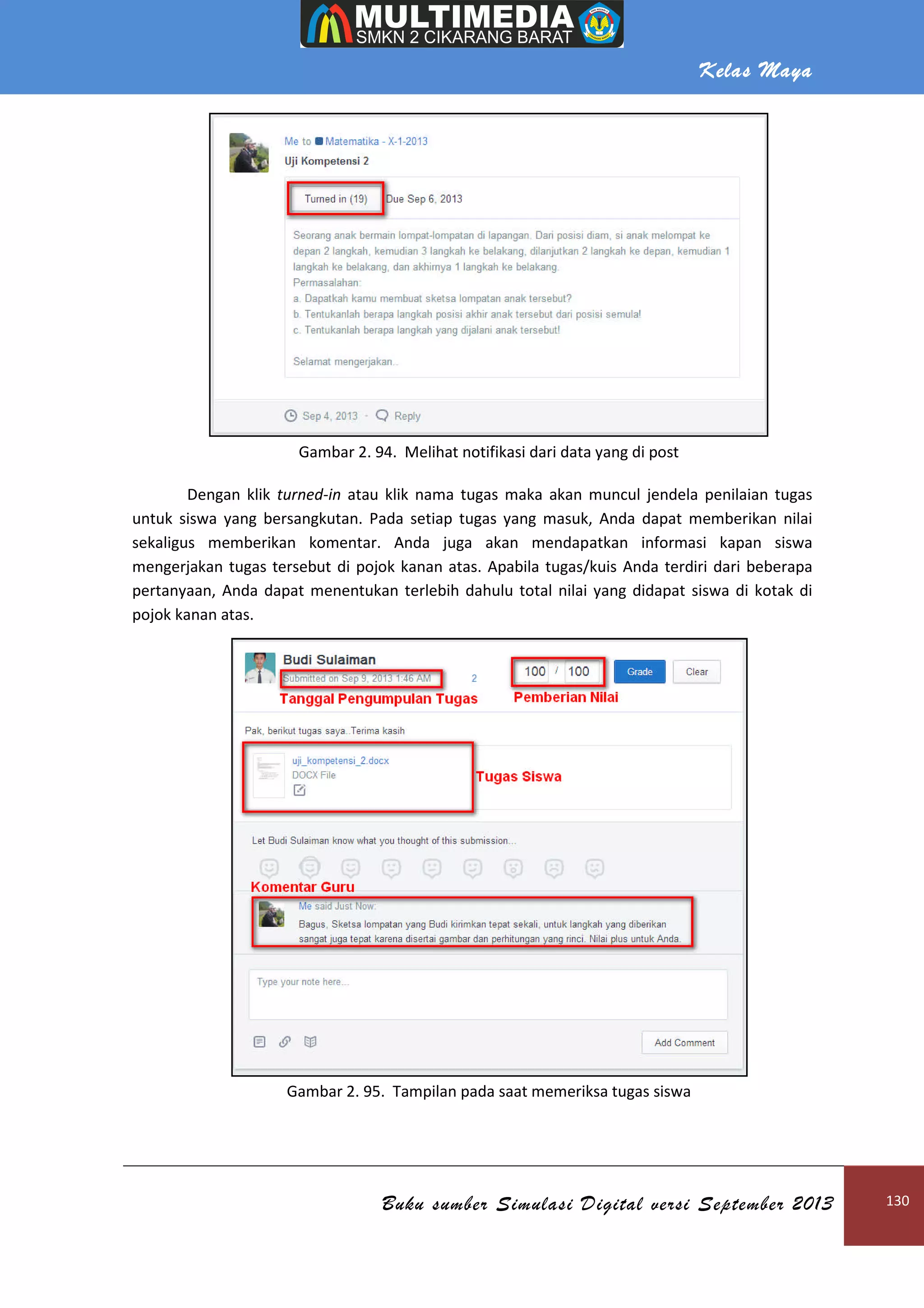 Kelas Maya
Buku sumber Simulasi Digital versi September 2013 130
Gambar 2. 94. Melihat notifikasi dari data yang di post
Dengan klik turned-in atau klik nama tugas maka akan muncul jendela penilaian tugas
untuk siswa yang bersangkutan. Pada setiap tugas yang masuk, Anda dapat memberikan nilai
sekaligus memberikan komentar. Anda juga akan mendapatkan informasi kapan siswa
mengerjakan tugas tersebut di pojok kanan atas. Apabila tugas/kuis Anda terdiri dari beberapa
pertanyaan, Anda dapat menentukan terlebih dahulu total nilai yang didapat siswa di kotak di
pojok kanan atas.
Gambar 2. 95. Tampilan pada saat memeriksa tugas siswa
 