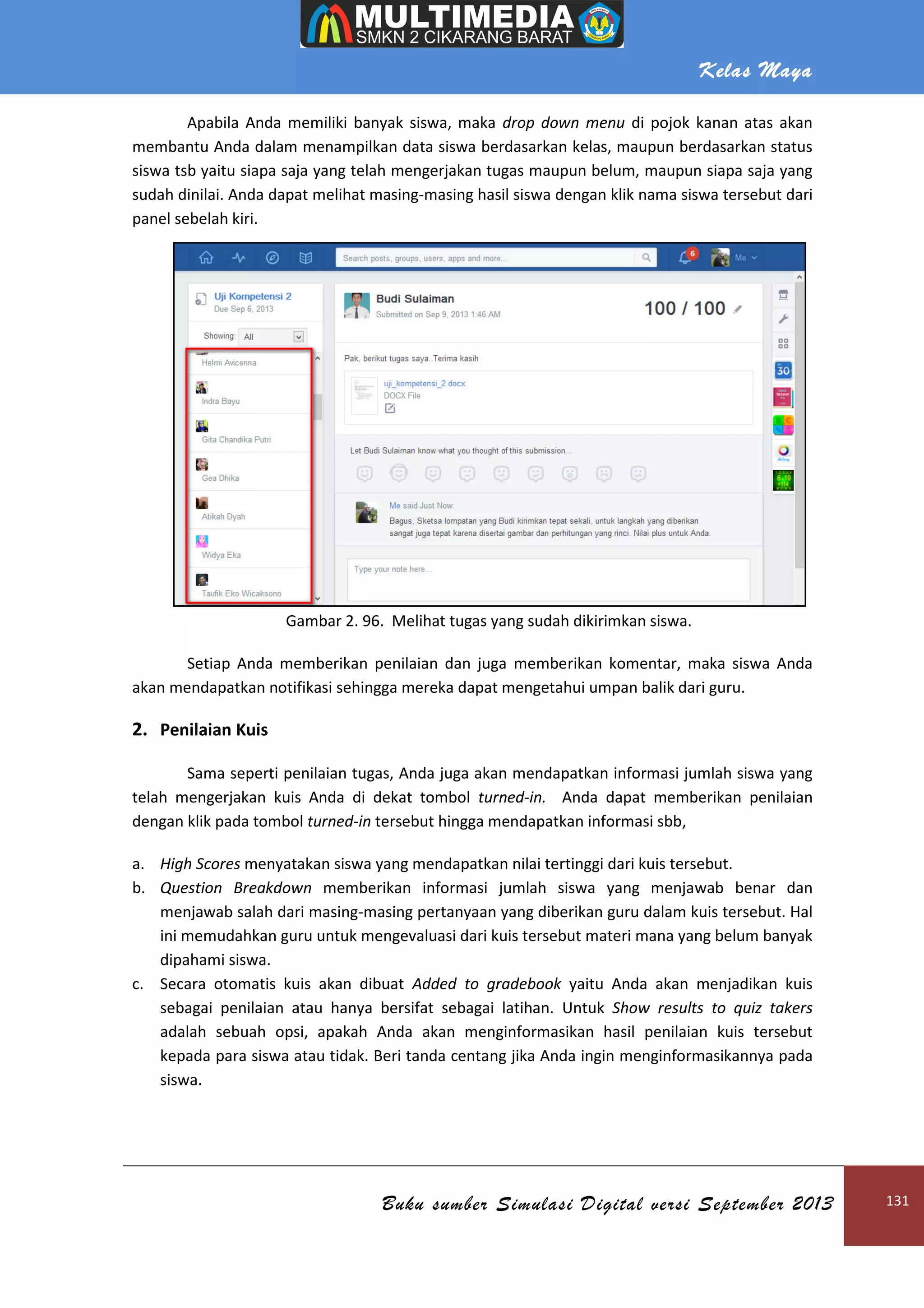 Kelas Maya
Buku sumber Simulasi Digital versi September 2013 131
Apabila Anda memiliki banyak siswa, maka drop down menu di pojok kanan atas akan
membantu Anda dalam menampilkan data siswa berdasarkan kelas, maupun berdasarkan status
siswa tsb yaitu siapa saja yang telah mengerjakan tugas maupun belum, maupun siapa saja yang
sudah dinilai. Anda dapat melihat masing-masing hasil siswa dengan klik nama siswa tersebut dari
panel sebelah kiri.
Gambar 2. 96. Melihat tugas yang sudah dikirimkan siswa.
Setiap Anda memberikan penilaian dan juga memberikan komentar, maka siswa Anda
akan mendapatkan notifikasi sehingga mereka dapat mengetahui umpan balik dari guru.
2. Penilaian Kuis
Sama seperti penilaian tugas, Anda juga akan mendapatkan informasi jumlah siswa yang
telah mengerjakan kuis Anda di dekat tombol turned-in. Anda dapat memberikan penilaian
dengan klik pada tombol turned-in tersebut hingga mendapatkan informasi sbb,
a. High Scores menyatakan siswa yang mendapatkan nilai tertinggi dari kuis tersebut.
b. Question Breakdown memberikan informasi jumlah siswa yang menjawab benar dan
menjawab salah dari masing-masing pertanyaan yang diberikan guru dalam kuis tersebut. Hal
ini memudahkan guru untuk mengevaluasi dari kuis tersebut materi mana yang belum banyak
dipahami siswa.
c. Secara otomatis kuis akan dibuat Added to gradebook yaitu Anda akan menjadikan kuis
sebagai penilaian atau hanya bersifat sebagai latihan. Untuk Show results to quiz takers
adalah sebuah opsi, apakah Anda akan menginformasikan hasil penilaian kuis tersebut
kepada para siswa atau tidak. Beri tanda centang jika Anda ingin menginformasikannya pada
siswa.
 