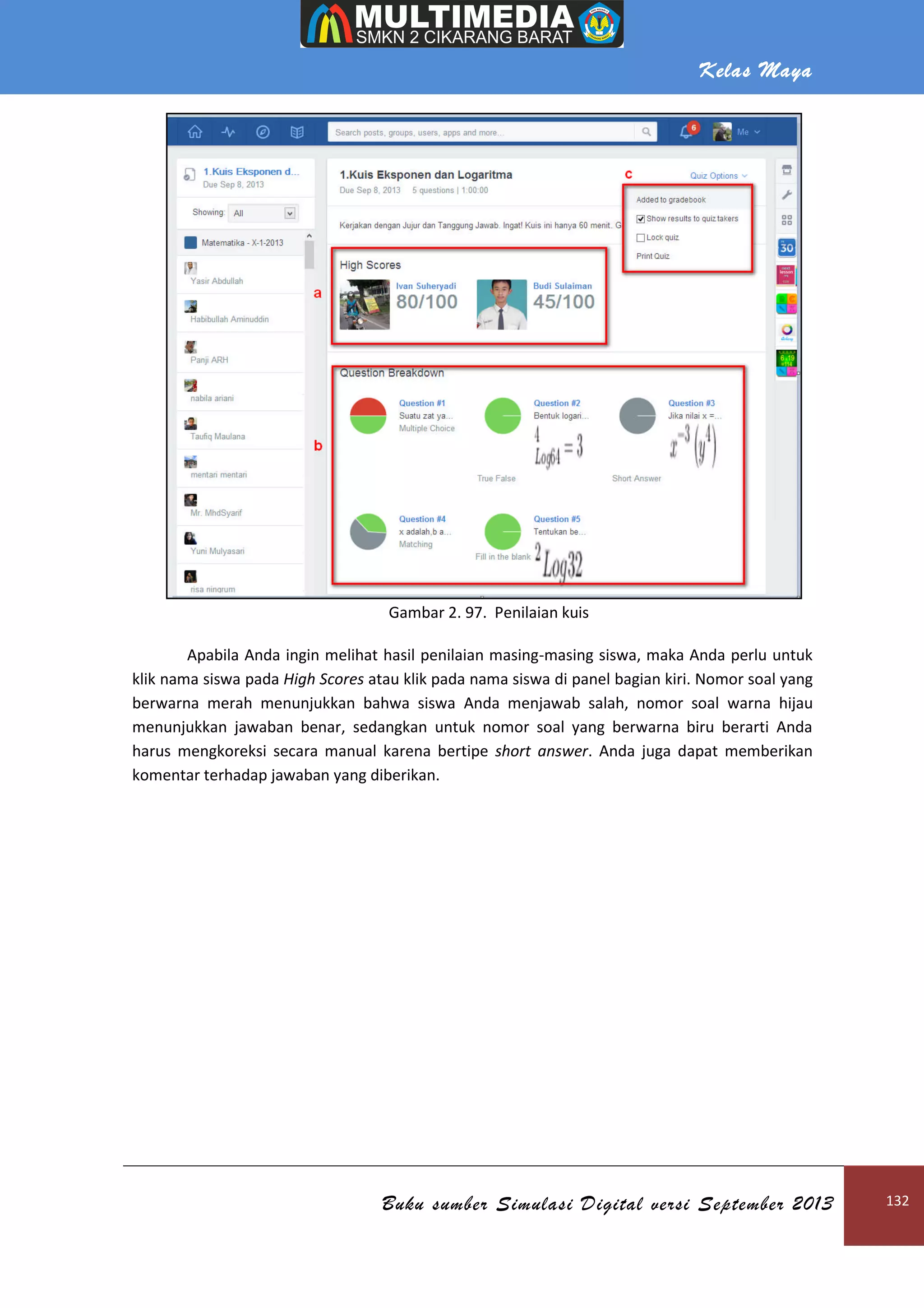 Kelas Maya
Buku sumber Simulasi Digital versi September 2013 132
Gambar 2. 97. Penilaian kuis
Apabila Anda ingin melihat hasil penilaian masing-masing siswa, maka Anda perlu untuk
klik nama siswa pada High Scores atau klik pada nama siswa di panel bagian kiri. Nomor soal yang
berwarna merah menunjukkan bahwa siswa Anda menjawab salah, nomor soal warna hijau
menunjukkan jawaban benar, sedangkan untuk nomor soal yang berwarna biru berarti Anda
harus mengkoreksi secara manual karena bertipe short answer. Anda juga dapat memberikan
komentar terhadap jawaban yang diberikan.
 