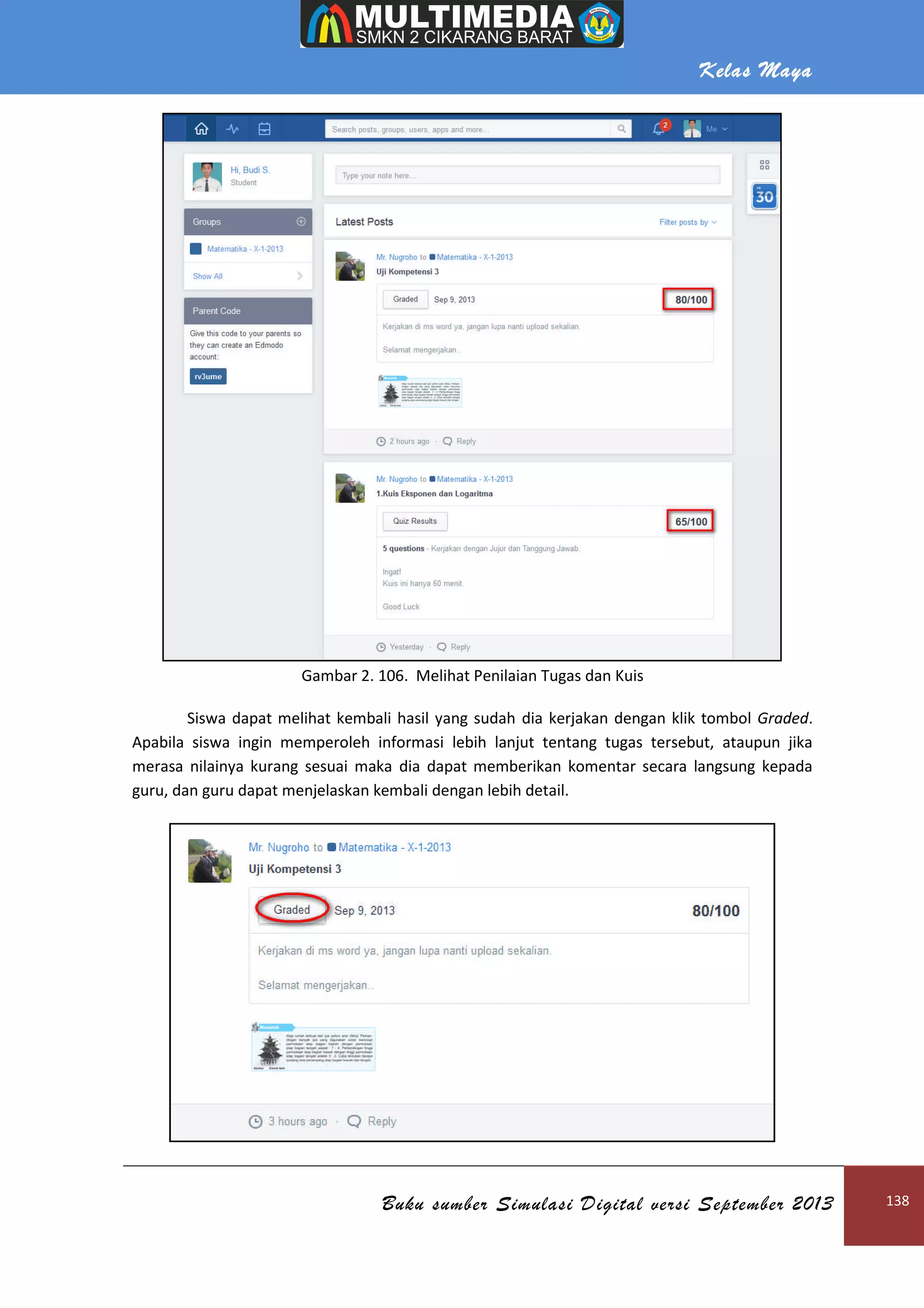 Kelas Maya
Buku sumber Simulasi Digital versi September 2013 138
Gambar 2. 106. Melihat Penilaian Tugas dan Kuis
Siswa dapat melihat kembali hasil yang sudah dia kerjakan dengan klik tombol Graded.
Apabila siswa ingin memperoleh informasi lebih lanjut tentang tugas tersebut, ataupun jika
merasa nilainya kurang sesuai maka dia dapat memberikan komentar secara langsung kepada
guru, dan guru dapat menjelaskan kembali dengan lebih detail.
 