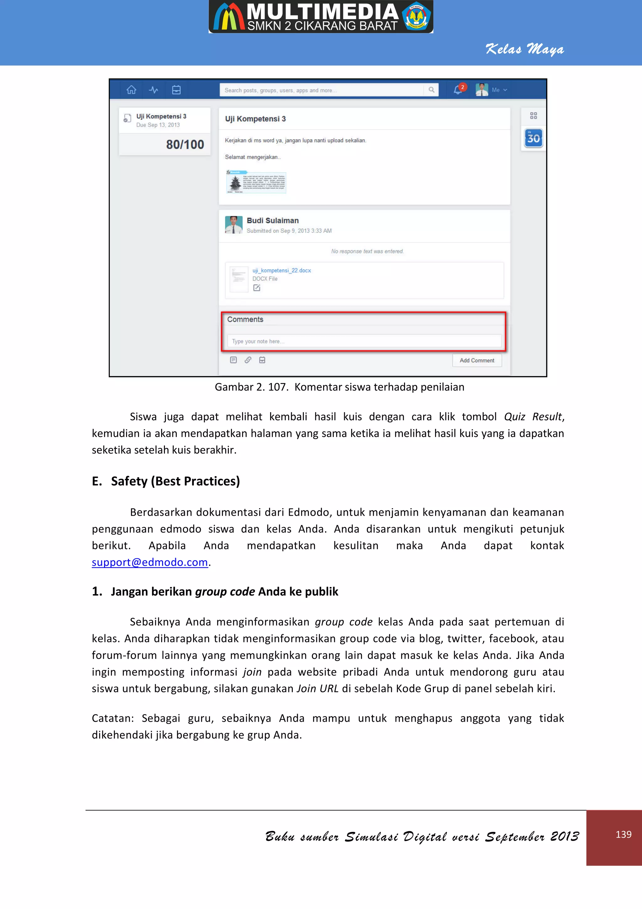 Kelas Maya
Buku sumber Simulasi Digital versi September 2013 139
Gambar 2. 107. Komentar siswa terhadap penilaian
Siswa juga dapat melihat kembali hasil kuis dengan cara klik tombol Quiz Result,
kemudian ia akan mendapatkan halaman yang sama ketika ia melihat hasil kuis yang ia dapatkan
seketika setelah kuis berakhir.
E. Safety (Best Practices)
Berdasarkan dokumentasi dari Edmodo, untuk menjamin kenyamanan dan keamanan
penggunaan edmodo siswa dan kelas Anda. Anda disarankan untuk mengikuti petunjuk
berikut. Apabila Anda mendapatkan kesulitan maka Anda dapat kontak
support@edmodo.com.
1. Jangan berikan group code Anda ke publik
Sebaiknya Anda menginformasikan group code kelas Anda pada saat pertemuan di
kelas. Anda diharapkan tidak menginformasikan group code via blog, twitter, facebook, atau
forum-forum lainnya yang memungkinkan orang lain dapat masuk ke kelas Anda. Jika Anda
ingin memposting informasi join pada website pribadi Anda untuk mendorong guru atau
siswa untuk bergabung, silakan gunakan Join URL di sebelah Kode Grup di panel sebelah kiri.
Catatan: Sebagai guru, sebaiknya Anda mampu untuk menghapus anggota yang tidak
dikehendaki jika bergabung ke grup Anda.
 