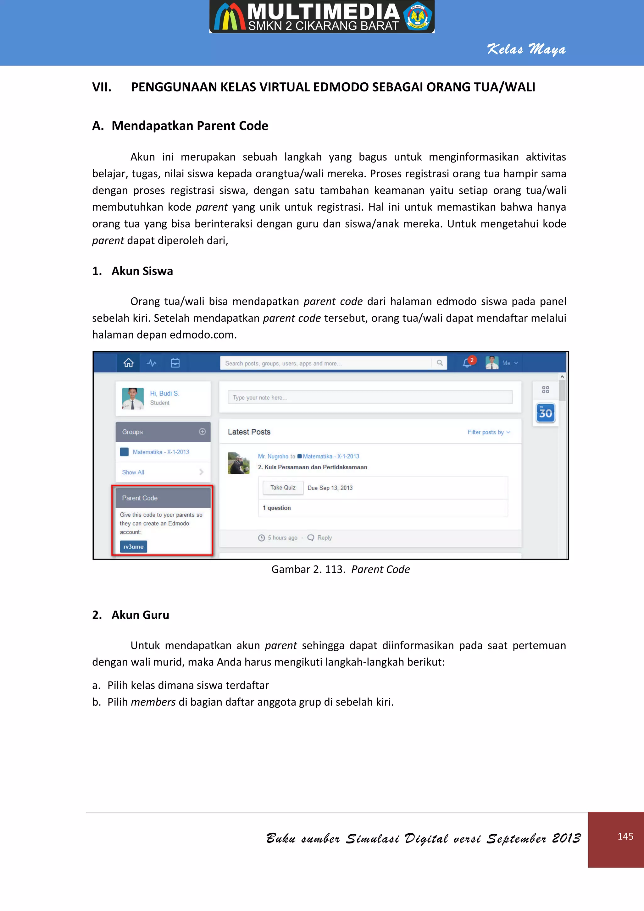 Kelas Maya
Buku sumber Simulasi Digital versi September 2013 145
VII. PENGGUNAAN KELAS VIRTUAL EDMODO SEBAGAI ORANG TUA/WALI
A. Mendapatkan Parent Code
Akun ini merupakan sebuah langkah yang bagus untuk menginformasikan aktivitas
belajar, tugas, nilai siswa kepada orangtua/wali mereka. Proses registrasi orang tua hampir sama
dengan proses registrasi siswa, dengan satu tambahan keamanan yaitu setiap orang tua/wali
membutuhkan kode parent yang unik untuk registrasi. Hal ini untuk memastikan bahwa hanya
orang tua yang bisa berinteraksi dengan guru dan siswa/anak mereka. Untuk mengetahui kode
parent dapat diperoleh dari,
1. Akun Siswa
Orang tua/wali bisa mendapatkan parent code dari halaman edmodo siswa pada panel
sebelah kiri. Setelah mendapatkan parent code tersebut, orang tua/wali dapat mendaftar melalui
halaman depan edmodo.com.
Gambar 2. 113. Parent Code
2. Akun Guru
Untuk mendapatkan akun parent sehingga dapat diinformasikan pada saat pertemuan
dengan wali murid, maka Anda harus mengikuti langkah-langkah berikut:
a. Pilih kelas dimana siswa terdaftar
b. Pilih members di bagian daftar anggota grup di sebelah kiri.
 