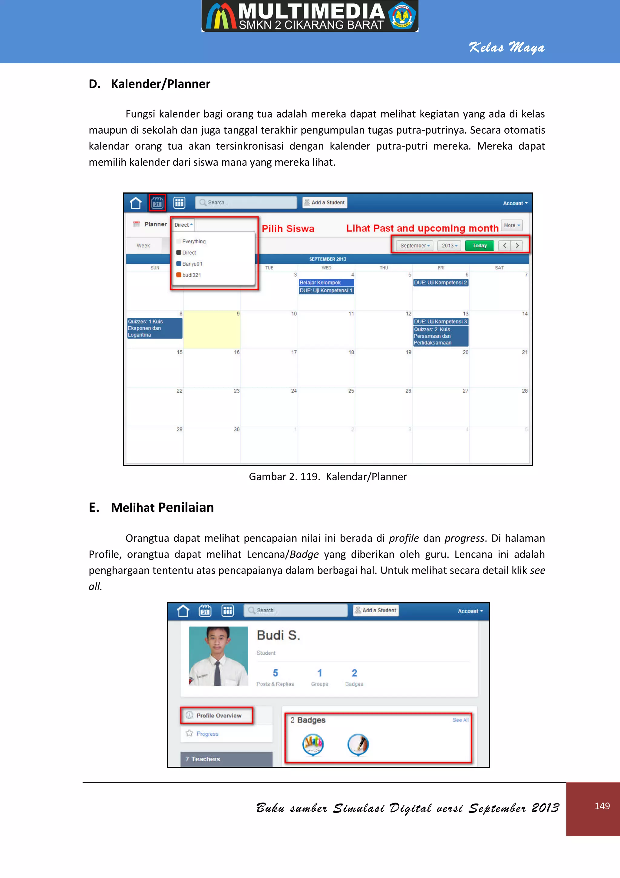 Kelas Maya
Buku sumber Simulasi Digital versi September 2013 149
D. Kalender/Planner
Fungsi kalender bagi orang tua adalah mereka dapat melihat kegiatan yang ada di kelas
maupun di sekolah dan juga tanggal terakhir pengumpulan tugas putra-putrinya. Secara otomatis
kalendar orang tua akan tersinkronisasi dengan kalender putra-putri mereka. Mereka dapat
memilih kalender dari siswa mana yang mereka lihat.
Gambar 2. 119. Kalendar/Planner
E. Melihat Penilaian
Orangtua dapat melihat pencapaian nilai ini berada di profile dan progress. Di halaman
Profile, orangtua dapat melihat Lencana/Badge yang diberikan oleh guru. Lencana ini adalah
penghargaan tententu atas pencapaianya dalam berbagai hal. Untuk melihat secara detail klik see
all.
 