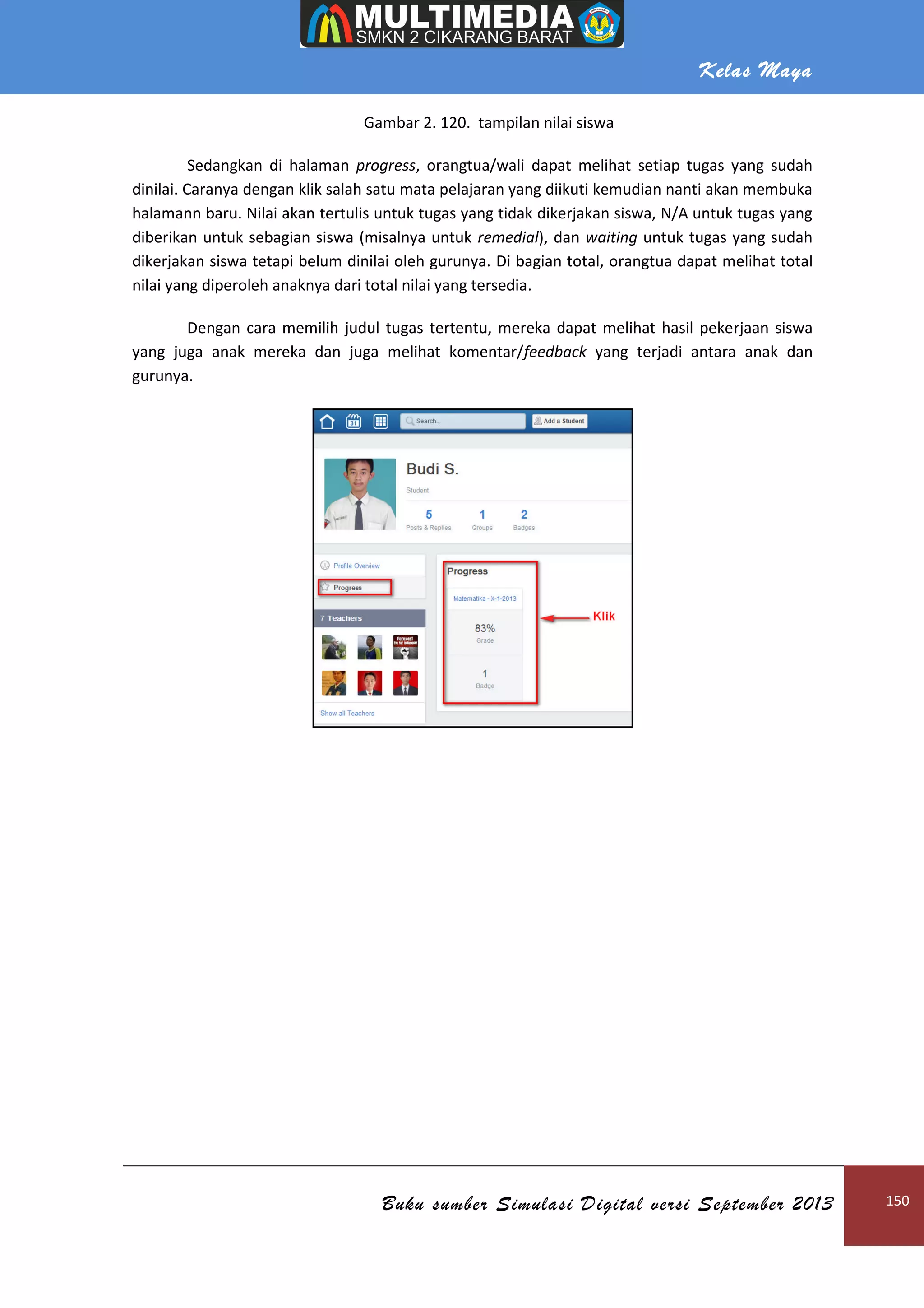 Kelas Maya
Buku sumber Simulasi Digital versi September 2013 150
Gambar 2. 120. tampilan nilai siswa
Sedangkan di halaman progress, orangtua/wali dapat melihat setiap tugas yang sudah
dinilai. Caranya dengan klik salah satu mata pelajaran yang diikuti kemudian nanti akan membuka
halamann baru. Nilai akan tertulis untuk tugas yang tidak dikerjakan siswa, N/A untuk tugas yang
diberikan untuk sebagian siswa (misalnya untuk remedial), dan waiting untuk tugas yang sudah
dikerjakan siswa tetapi belum dinilai oleh gurunya. Di bagian total, orangtua dapat melihat total
nilai yang diperoleh anaknya dari total nilai yang tersedia.
Dengan cara memilih judul tugas tertentu, mereka dapat melihat hasil pekerjaan siswa
yang juga anak mereka dan juga melihat komentar/feedback yang terjadi antara anak dan
gurunya.
 