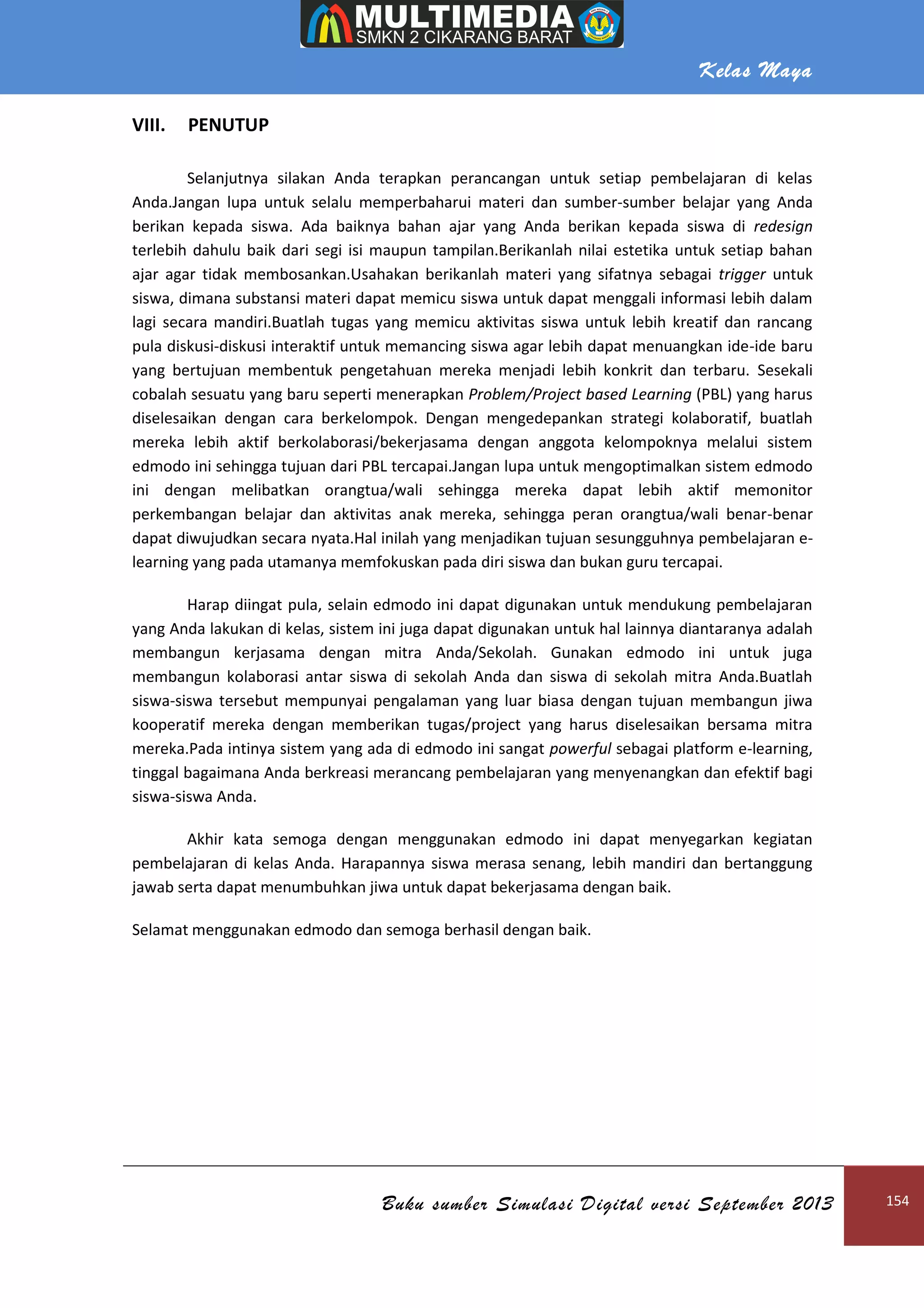 Kelas Maya
Buku sumber Simulasi Digital versi September 2013 154
VIII. PENUTUP
Selanjutnya silakan Anda terapkan perancangan untuk setiap pembelajaran di kelas
Anda.Jangan lupa untuk selalu memperbaharui materi dan sumber-sumber belajar yang Anda
berikan kepada siswa. Ada baiknya bahan ajar yang Anda berikan kepada siswa di redesign
terlebih dahulu baik dari segi isi maupun tampilan.Berikanlah nilai estetika untuk setiap bahan
ajar agar tidak membosankan.Usahakan berikanlah materi yang sifatnya sebagai trigger untuk
siswa, dimana substansi materi dapat memicu siswa untuk dapat menggali informasi lebih dalam
lagi secara mandiri.Buatlah tugas yang memicu aktivitas siswa untuk lebih kreatif dan rancang
pula diskusi-diskusi interaktif untuk memancing siswa agar lebih dapat menuangkan ide-ide baru
yang bertujuan membentuk pengetahuan mereka menjadi lebih konkrit dan terbaru. Sesekali
cobalah sesuatu yang baru seperti menerapkan Problem/Project based Learning (PBL) yang harus
diselesaikan dengan cara berkelompok. Dengan mengedepankan strategi kolaboratif, buatlah
mereka lebih aktif berkolaborasi/bekerjasama dengan anggota kelompoknya melalui sistem
edmodo ini sehingga tujuan dari PBL tercapai.Jangan lupa untuk mengoptimalkan sistem edmodo
ini dengan melibatkan orangtua/wali sehingga mereka dapat lebih aktif memonitor
perkembangan belajar dan aktivitas anak mereka, sehingga peran orangtua/wali benar-benar
dapat diwujudkan secara nyata.Hal inilah yang menjadikan tujuan sesungguhnya pembelajaran e-
learning yang pada utamanya memfokuskan pada diri siswa dan bukan guru tercapai.
Harap diingat pula, selain edmodo ini dapat digunakan untuk mendukung pembelajaran
yang Anda lakukan di kelas, sistem ini juga dapat digunakan untuk hal lainnya diantaranya adalah
membangun kerjasama dengan mitra Anda/Sekolah. Gunakan edmodo ini untuk juga
membangun kolaborasi antar siswa di sekolah Anda dan siswa di sekolah mitra Anda.Buatlah
siswa-siswa tersebut mempunyai pengalaman yang luar biasa dengan tujuan membangun jiwa
kooperatif mereka dengan memberikan tugas/project yang harus diselesaikan bersama mitra
mereka.Pada intinya sistem yang ada di edmodo ini sangat powerful sebagai platform e-learning,
tinggal bagaimana Anda berkreasi merancang pembelajaran yang menyenangkan dan efektif bagi
siswa-siswa Anda.
Akhir kata semoga dengan menggunakan edmodo ini dapat menyegarkan kegiatan
pembelajaran di kelas Anda. Harapannya siswa merasa senang, lebih mandiri dan bertanggung
jawab serta dapat menumbuhkan jiwa untuk dapat bekerjasama dengan baik.
Selamat menggunakan edmodo dan semoga berhasil dengan baik.
 