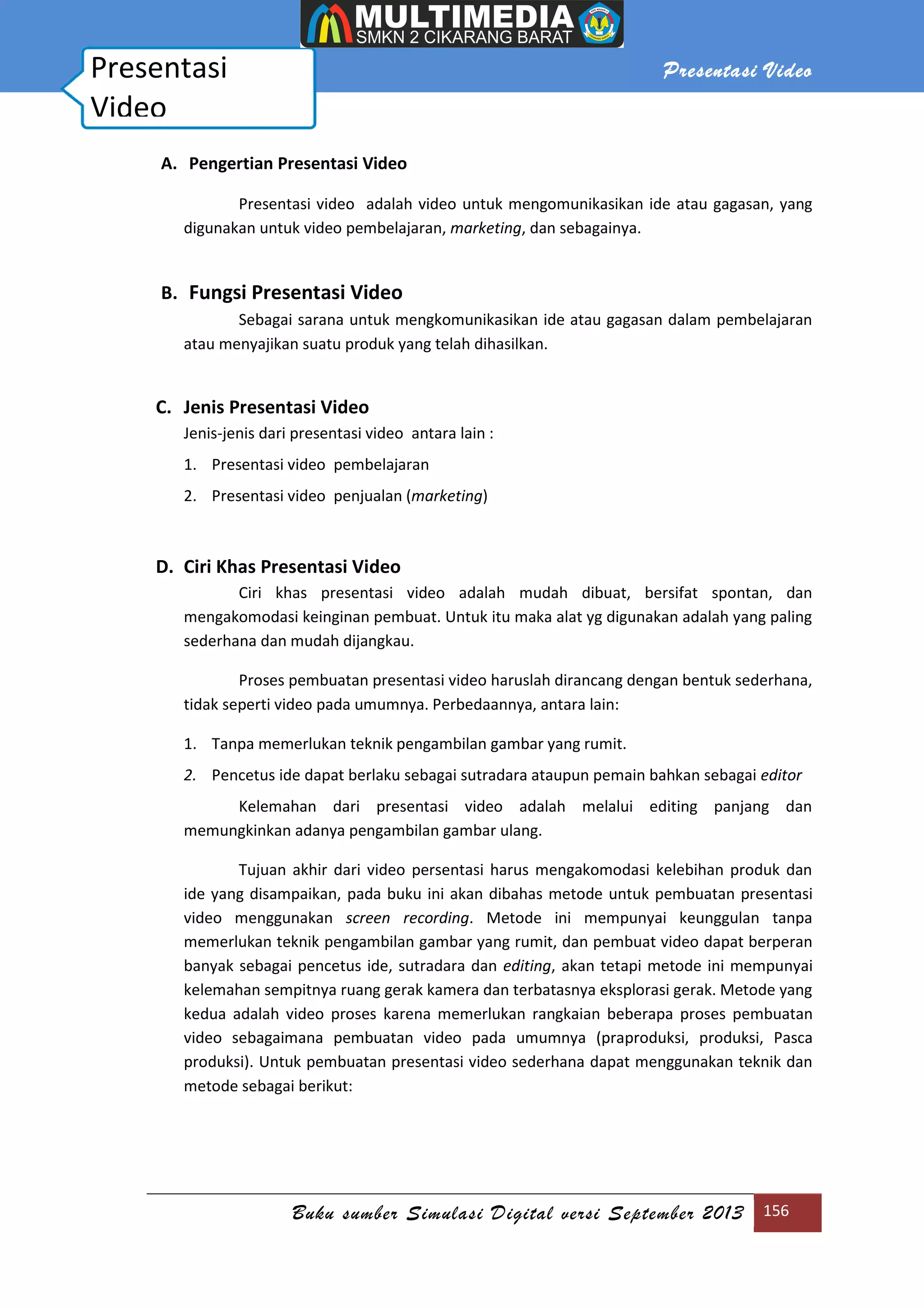 Presentasi Video
Buku sumber Simulasi Digital versi September 2013 156
A. Pengertian Presentasi Video
Presentasi video adalah video untuk mengomunikasikan ide atau gagasan, yang
digunakan untuk video pembelajaran, marketing, dan sebagainya.
B. Fungsi Presentasi Video
Sebagai sarana untuk mengkomunikasikan ide atau gagasan dalam pembelajaran
atau menyajikan suatu produk yang telah dihasilkan.
C. Jenis Presentasi Video
Jenis-jenis dari presentasi video antara lain :
1. Presentasi video pembelajaran
2. Presentasi video penjualan (marketing)
D. Ciri Khas Presentasi Video
Ciri khas presentasi video adalah mudah dibuat, bersifat spontan, dan
mengakomodasi keinginan pembuat. Untuk itu maka alat yg digunakan adalah yang paling
sederhana dan mudah dijangkau.
Proses pembuatan presentasi video haruslah dirancang dengan bentuk sederhana,
tidak seperti video pada umumnya. Perbedaannya, antara lain:
1. Tanpa memerlukan teknik pengambilan gambar yang rumit.
2. Pencetus ide dapat berlaku sebagai sutradara ataupun pemain bahkan sebagai editor
Kelemahan dari presentasi video adalah melalui editing panjang dan
memungkinkan adanya pengambilan gambar ulang.
Tujuan akhir dari video persentasi harus mengakomodasi kelebihan produk dan
ide yang disampaikan, pada buku ini akan dibahas metode untuk pembuatan presentasi
video menggunakan screen recording. Metode ini mempunyai keunggulan tanpa
memerlukan teknik pengambilan gambar yang rumit, dan pembuat video dapat berperan
banyak sebagai pencetus ide, sutradara dan editing, akan tetapi metode ini mempunyai
kelemahan sempitnya ruang gerak kamera dan terbatasnya eksplorasi gerak. Metode yang
kedua adalah video proses karena memerlukan rangkaian beberapa proses pembuatan
video sebagaimana pembuatan video pada umumnya (praproduksi, produksi, Pasca
produksi). Untuk pembuatan presentasi video sederhana dapat menggunakan teknik dan
metode sebagai berikut:
Presentasi
Video
 