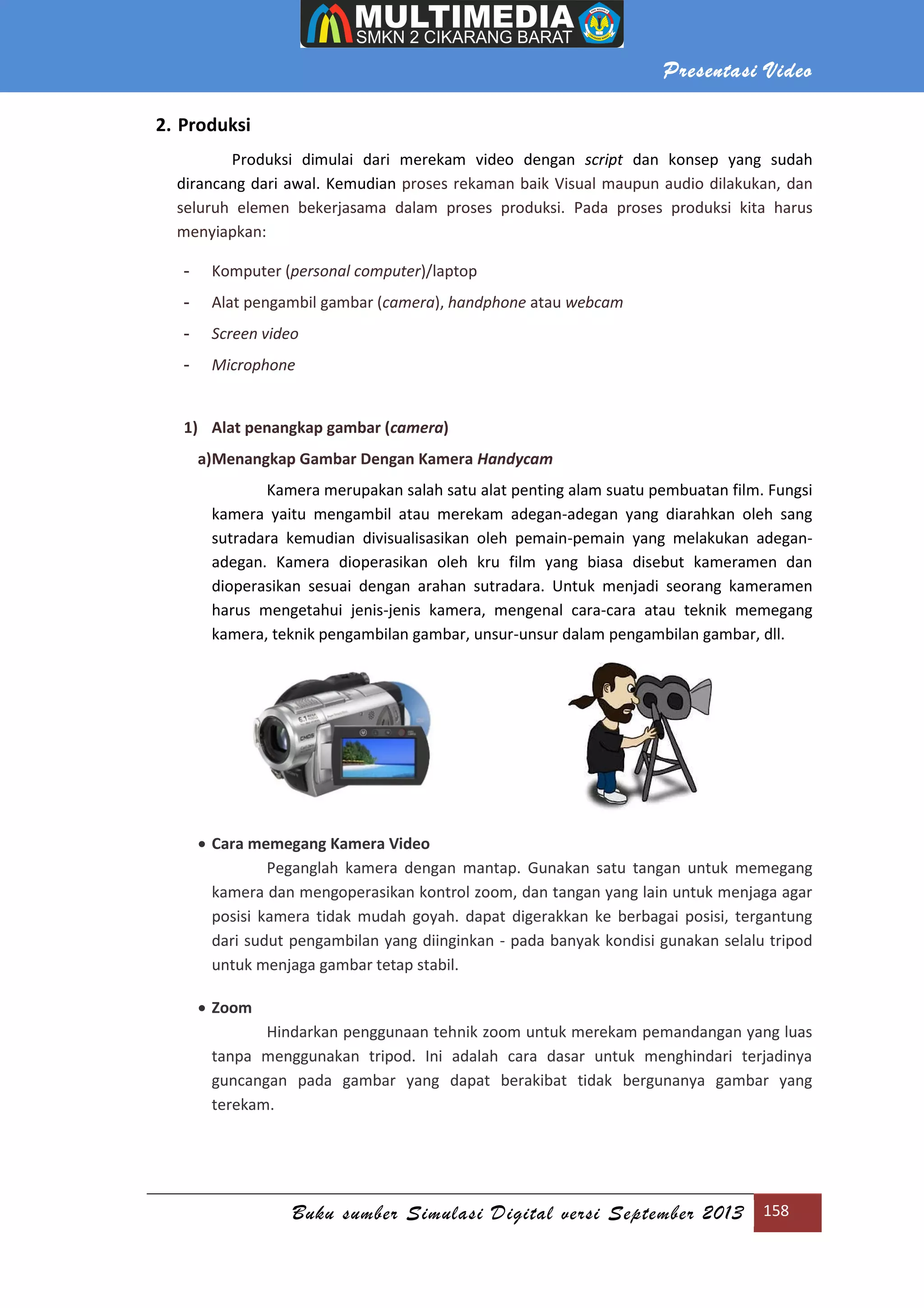 Presentasi Video
Buku sumber Simulasi Digital versi September 2013 158
2. Produksi
Produksi dimulai dari merekam video dengan script dan konsep yang sudah
dirancang dari awal. Kemudian proses rekaman baik Visual maupun audio dilakukan, dan
seluruh elemen bekerjasama dalam proses produksi. Pada proses produksi kita harus
menyiapkan:
- Komputer (personal computer)/laptop
- Alat pengambil gambar (camera), handphone atau webcam
- Screen video
- Microphone
1) Alat penangkap gambar (camera)
a)Menangkap Gambar Dengan Kamera Handycam
Kamera merupakan salah satu alat penting alam suatu pembuatan film. Fungsi
kamera yaitu mengambil atau merekam adegan-adegan yang diarahkan oleh sang
sutradara kemudian divisualisasikan oleh pemain-pemain yang melakukan adegan-
adegan. Kamera dioperasikan oleh kru film yang biasa disebut kameramen dan
dioperasikan sesuai dengan arahan sutradara. Untuk menjadi seorang kameramen
harus mengetahui jenis-jenis kamera, mengenal cara-cara atau teknik memegang
kamera, teknik pengambilan gambar, unsur-unsur dalam pengambilan gambar, dll.
 Cara memegang Kamera Video
Peganglah kamera dengan mantap. Gunakan satu tangan untuk memegang
kamera dan mengoperasikan kontrol zoom, dan tangan yang lain untuk menjaga agar
posisi kamera tidak mudah goyah. dapat digerakkan ke berbagai posisi, tergantung
dari sudut pengambilan yang diinginkan - pada banyak kondisi gunakan selalu tripod
untuk menjaga gambar tetap stabil.
 Zoom
Hindarkan penggunaan tehnik zoom untuk merekam pemandangan yang luas
tanpa menggunakan tripod. Ini adalah cara dasar untuk menghindari terjadinya
guncangan pada gambar yang dapat berakibat tidak bergunanya gambar yang
terekam.
 