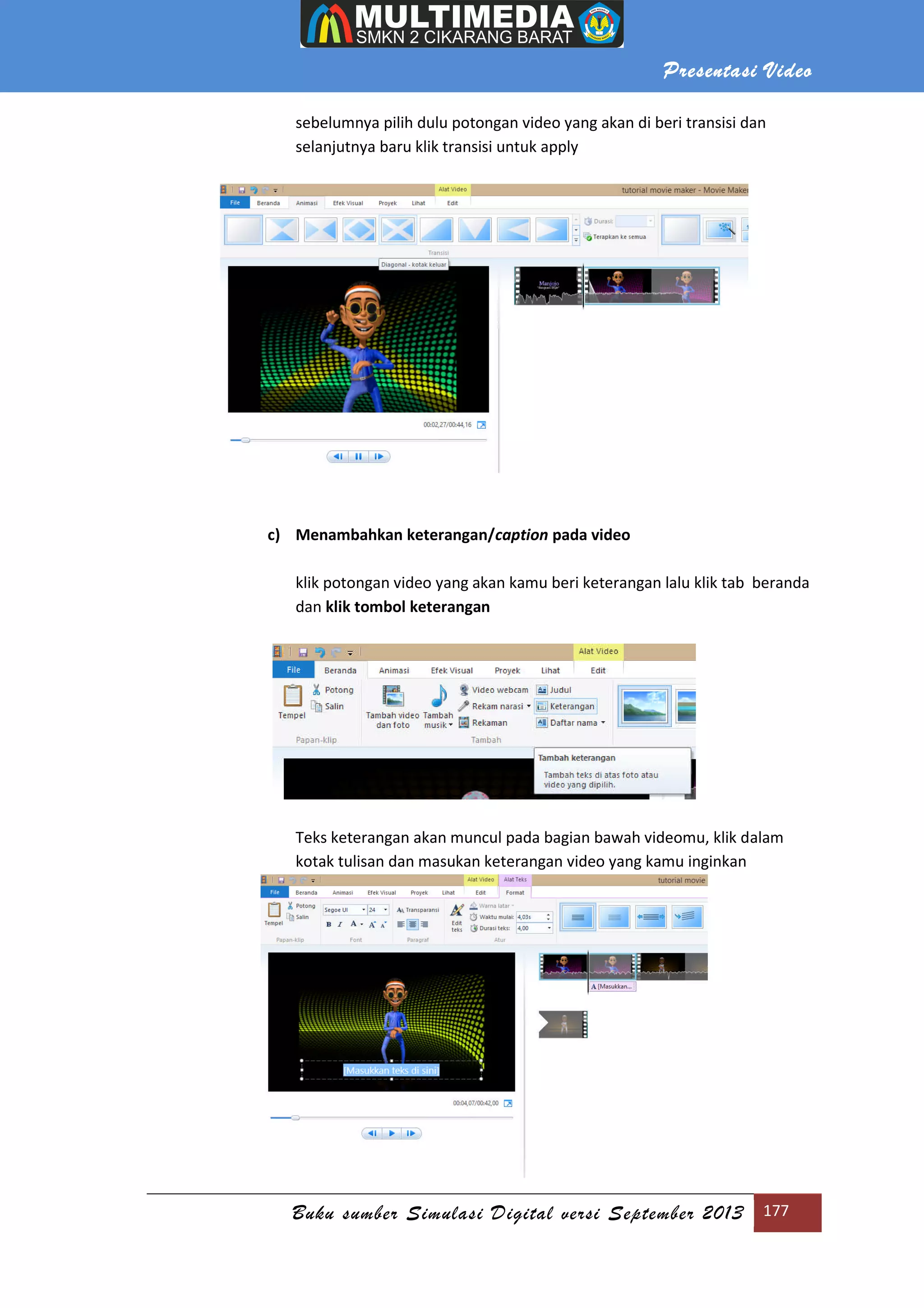 Presentasi Video
Buku sumber Simulasi Digital versi September 2013 177
sebelumnya pilih dulu potongan video yang akan di beri transisi dan
selanjutnya baru klik transisi untuk apply
c) Menambahkan keterangan/caption pada video
klik potongan video yang akan kamu beri keterangan lalu klik tab beranda
dan klik tombol keterangan
Teks keterangan akan muncul pada bagian bawah videomu, klik dalam
kotak tulisan dan masukan keterangan video yang kamu inginkan
 