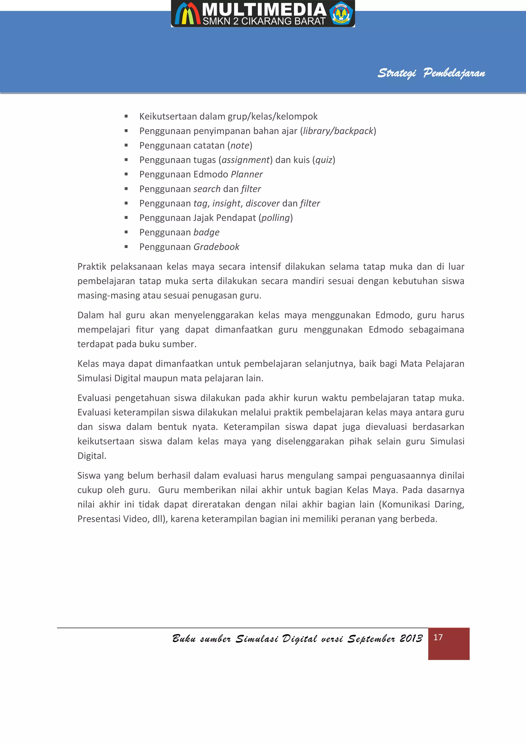 Buku sumber Simulasi Digital versi September 2013 17
Strategi Pembelajaran
 Keikutsertaan dalam grup/kelas/kelompok
 Penggunaan penyimpanan bahan ajar (library/backpack)
 Penggunaan catatan (note)
 Penggunaan tugas (assignment) dan kuis (quiz)
 Penggunaan Edmodo Planner
 Penggunaan search dan filter
 Penggunaan tag, insight, discover dan filter
 Penggunaan Jajak Pendapat (polling)
 Penggunaan badge
 Penggunaan Gradebook
Praktik pelaksanaan kelas maya secara intensif dilakukan selama tatap muka dan di luar
pembelajaran tatap muka serta dilakukan secara mandiri sesuai dengan kebutuhan siswa
masing-masing atau sesuai penugasan guru.
Dalam hal guru akan menyelenggarakan kelas maya menggunakan Edmodo, guru harus
mempelajari fitur yang dapat dimanfaatkan guru menggunakan Edmodo sebagaimana
terdapat pada buku sumber.
Kelas maya dapat dimanfaatkan untuk pembelajaran selanjutnya, baik bagi Mata Pelajaran
Simulasi Digital maupun mata pelajaran lain.
Evaluasi pengetahuan siswa dilakukan pada akhir kurun waktu pembelajaran tatap muka.
Evaluasi keterampilan siswa dilakukan melalui praktik pembelajaran kelas maya antara guru
dan siswa dalam bentuk nyata. Keterampilan siswa dapat juga dievaluasi berdasarkan
keikutsertaan siswa dalam kelas maya yang diselenggarakan pihak selain guru Simulasi
Digital.
Siswa yang belum berhasil dalam evaluasi harus mengulang sampai penguasaannya dinilai
cukup oleh guru. Guru memberikan nilai akhir untuk bagian Kelas Maya. Pada dasarnya
nilai akhir ini tidak dapat direratakan dengan nilai akhir bagian lain (Komunikasi Daring,
Presentasi Video, dll), karena keterampilan bagian ini memiliki peranan yang berbeda.
 