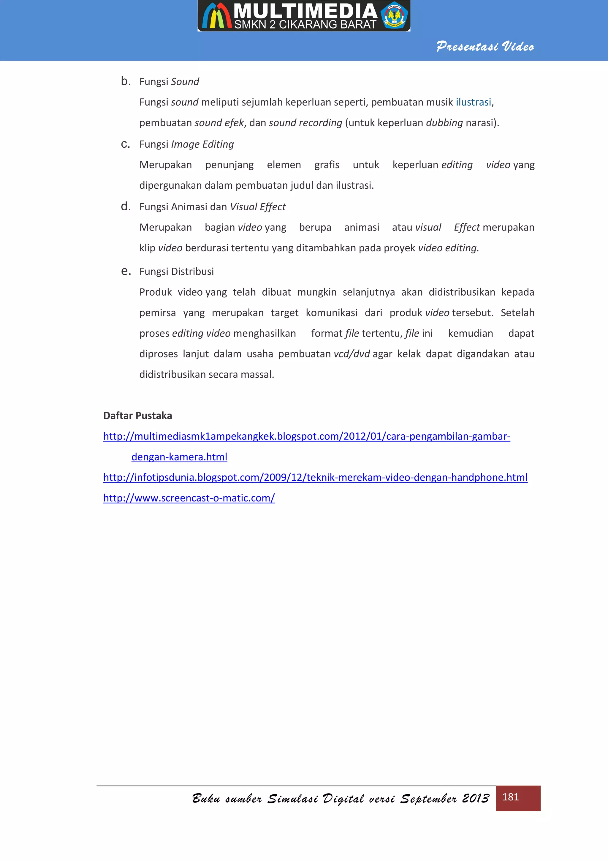 Presentasi Video
Buku sumber Simulasi Digital versi September 2013 181
b. Fungsi Sound
Fungsi sound meliputi sejumlah keperluan seperti, pembuatan musik ilustrasi,
pembuatan sound efek, dan sound recording (untuk keperluan dubbing narasi).
c. Fungsi Image Editing
Merupakan penunjang elemen grafis untuk keperluan editing video yang
dipergunakan dalam pembuatan judul dan ilustrasi.
d. Fungsi Animasi dan Visual Effect
Merupakan bagian video yang berupa animasi atau visual Effect merupakan
klip video berdurasi tertentu yang ditambahkan pada proyek video editing.
e. Fungsi Distribusi
Produk video yang telah dibuat mungkin selanjutnya akan didistribusikan kepada
pemirsa yang merupakan target komunikasi dari produk video tersebut. Setelah
proses editing video menghasilkan format file tertentu, file ini kemudian dapat
diproses lanjut dalam usaha pembuatan vcd/dvd agar kelak dapat digandakan atau
didistribusikan secara massal.
Daftar Pustaka
http://multimediasmk1ampekangkek.blogspot.com/2012/01/cara-pengambilan-gambar-
dengan-kamera.html
http://infotipsdunia.blogspot.com/2009/12/teknik-merekam-video-dengan-handphone.html
http://www.screencast-o-matic.com/
 