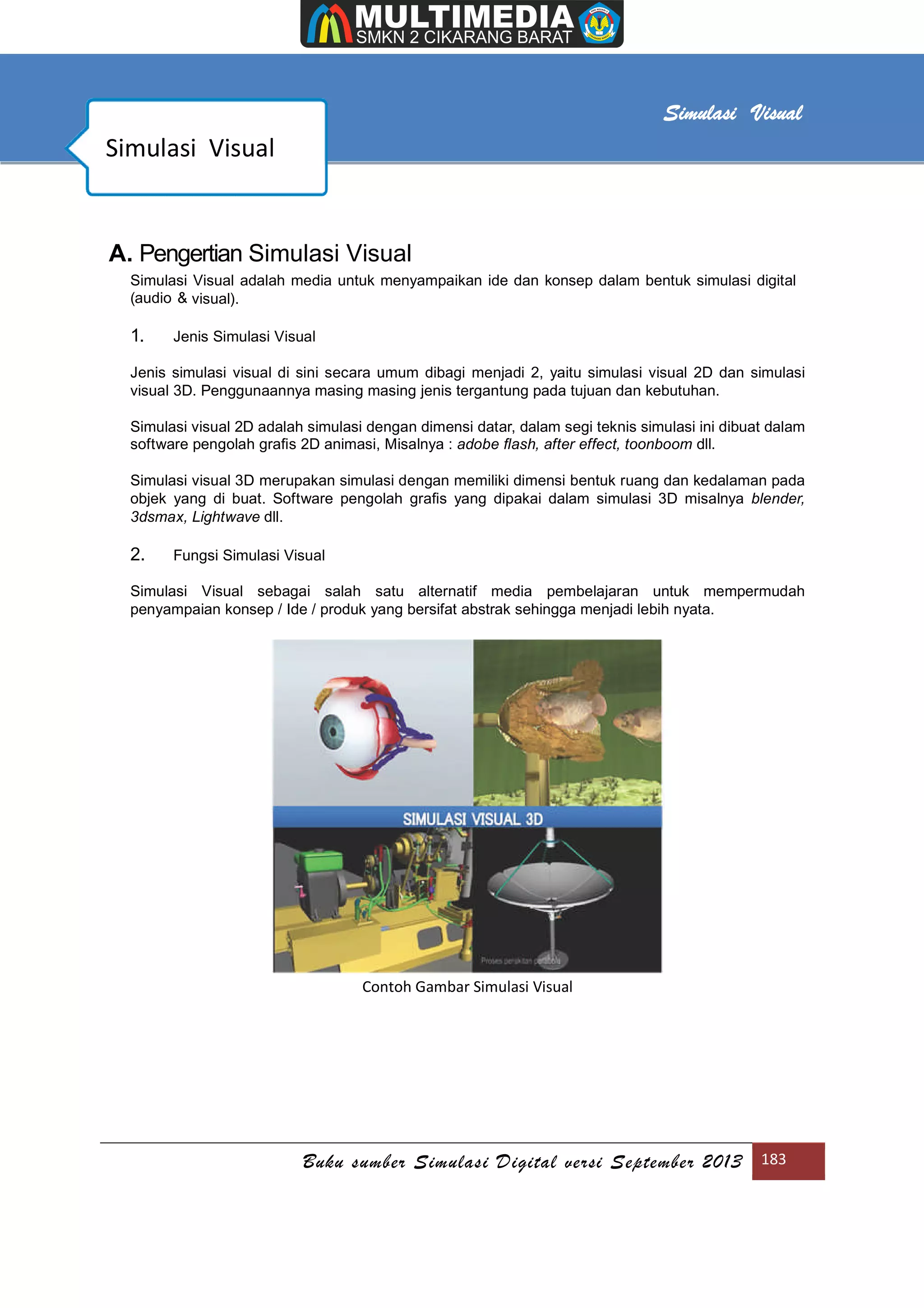 [Type text]
Buku sumber Simulasi Digital versi September 2013 183
Simulasi Visual
A. Pengertian Simulasi Visual
Simulasi Visual adalah media untuk menyampaikan ide dan konsep dalam bentuk simulasi digital
(audio & visual).
1. Jenis Simulasi Visual
Jenis simulasi visual di sini secara umum dibagi menjadi 2, yaitu simulasi visual 2D dan simulasi
visual 3D. Penggunaannya masing masing jenis tergantung pada tujuan dan kebutuhan.
Simulasi visual 2D adalah simulasi dengan dimensi datar, dalam segi teknis simulasi ini dibuat dalam
software pengolah graﬁs 2D animasi, Misalnya : adobe ﬂash, after effect, toonboom dll.
Simulasi visual 3D merupakan simulasi dengan memiliki dimensi bentuk ruang dan kedalaman pada
objek yang di buat. Software pengolah graﬁs yang dipakai dalam simulasi 3D misalnya blender,
3dsmax, Lightwave dll.
2. Fungsi Simulasi Visual
Simulasi Visual sebagai salah satu alternatif media pembelajaran untuk mempermudah
penyampaian konsep / Ide / produk yang bersifat abstrak sehingga menjadi lebih nyata.
Contoh Gambar Simulasi Visual
Simulasi Visual
 
