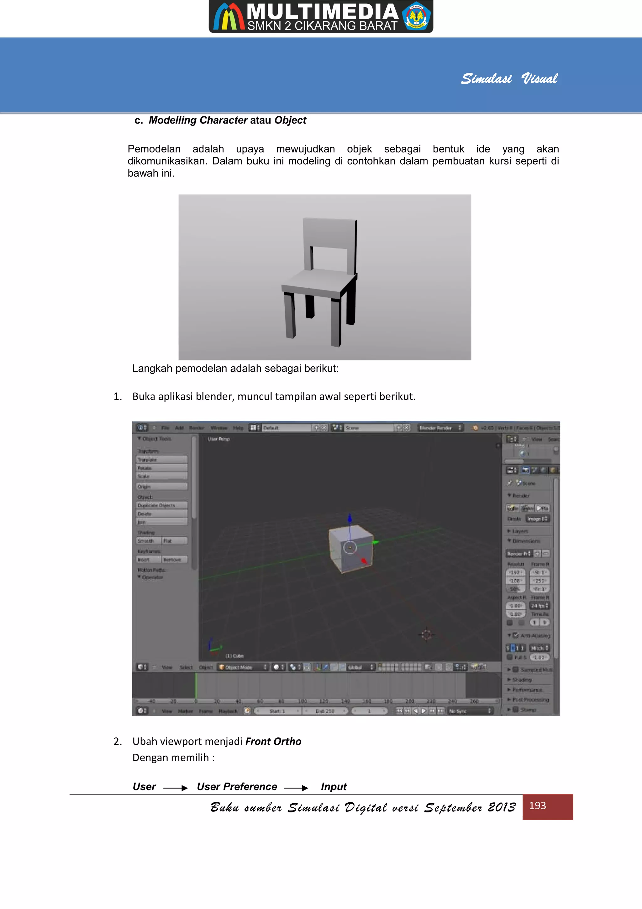 [Type text]
Buku sumber Simulasi Digital versi September 2013 193
Simulasi Visual
c. Modelling Character atau Object
Pemodelan adalah upaya mewujudkan objek sebagai bentuk ide yang akan
dikomunikasikan. Dalam buku ini modeling di contohkan dalam pembuatan kursi seperti di
bawah ini.
Langkah pemodelan adalah sebagai berikut:
1. Buka aplikasi blender, muncul tampilan awal seperti berikut.
2. Ubah viewport menjadi Front Ortho
Dengan memilih :
User User Preference Input
 
