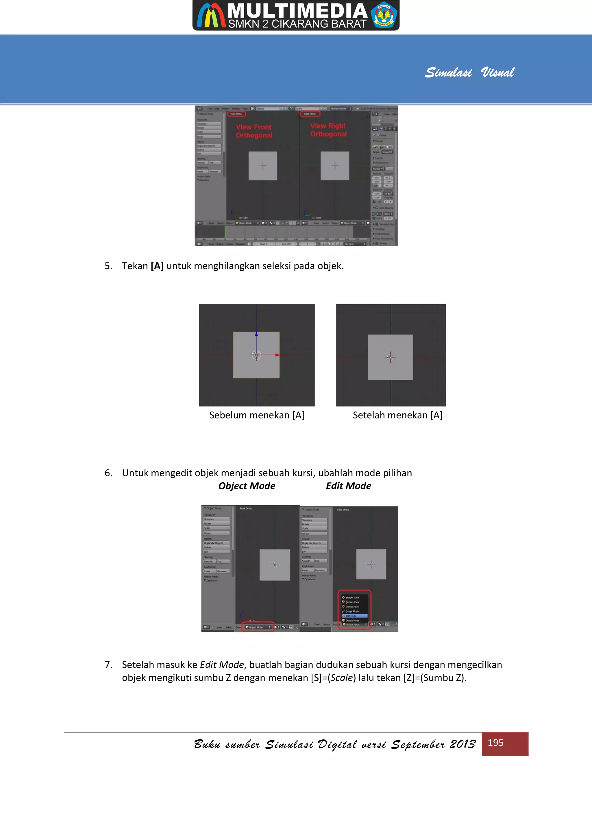 [Type text]
Buku sumber Simulasi Digital versi September 2013 195
Simulasi Visual
5. Tekan [A] untuk menghilangkan seleksi pada objek.
Sebelum menekan [A] Setelah menekan [A]
6. Untuk mengedit objek menjadi sebuah kursi, ubahlah mode pilihan
Object Mode Edit Mode
7. Setelah masuk ke Edit Mode, buatlah bagian dudukan sebuah kursi dengan mengecilkan
objek mengikuti sumbu Z dengan menekan [S]=(Scale) lalu tekan [Z]=(Sumbu Z).
 