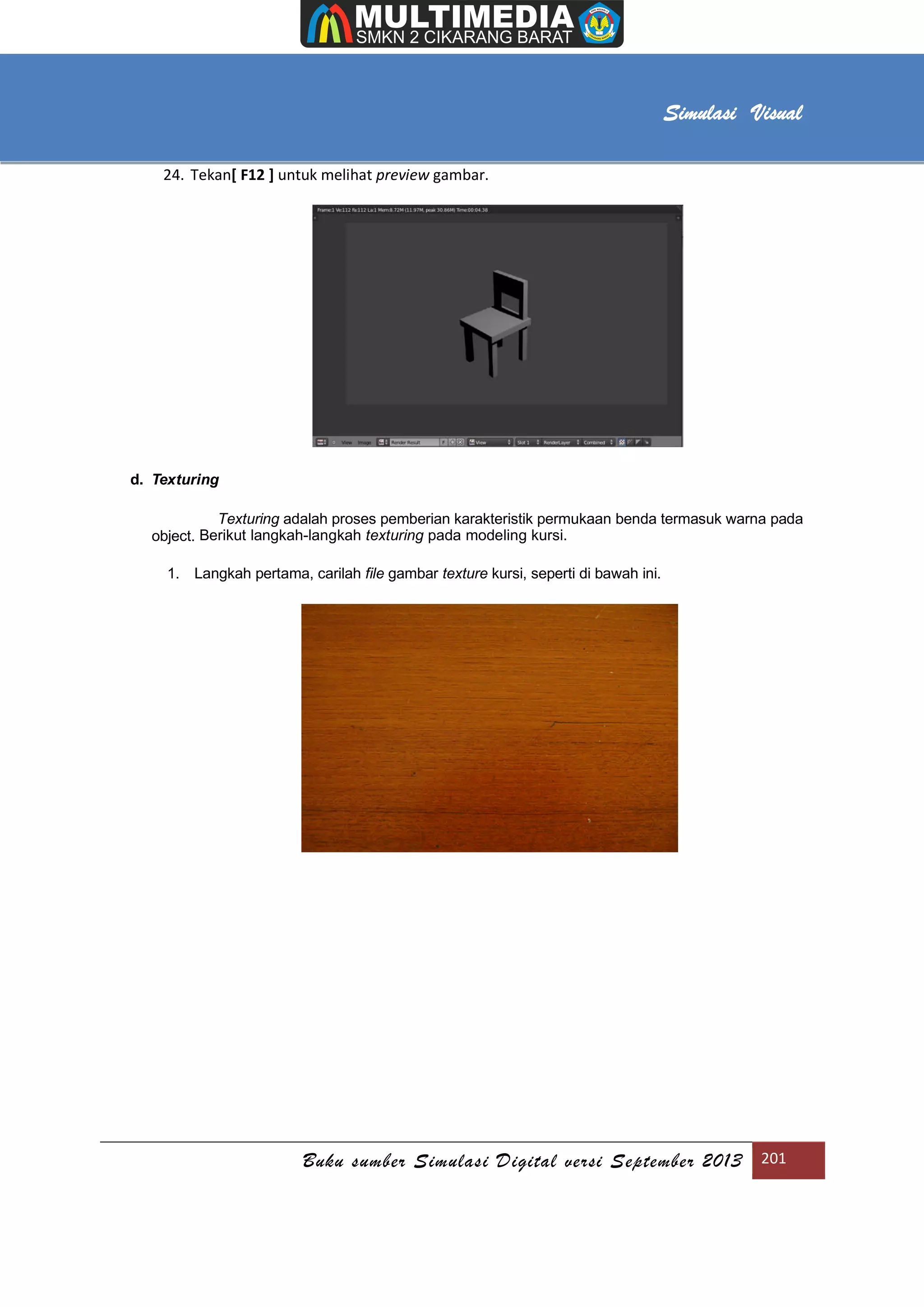 [Type text]
Buku sumber Simulasi Digital versi September 2013 201
Simulasi Visual
24. Tekan[ F12 ] untuk melihat preview gambar.
d. Texturing
Texturing adalah proses pemberian karakteristik permukaan benda termasuk warna pada
object. Berikut langkah-langkah texturing pada modeling kursi.
1. Langkah pertama, carilah file gambar texture kursi, seperti di bawah ini.
 