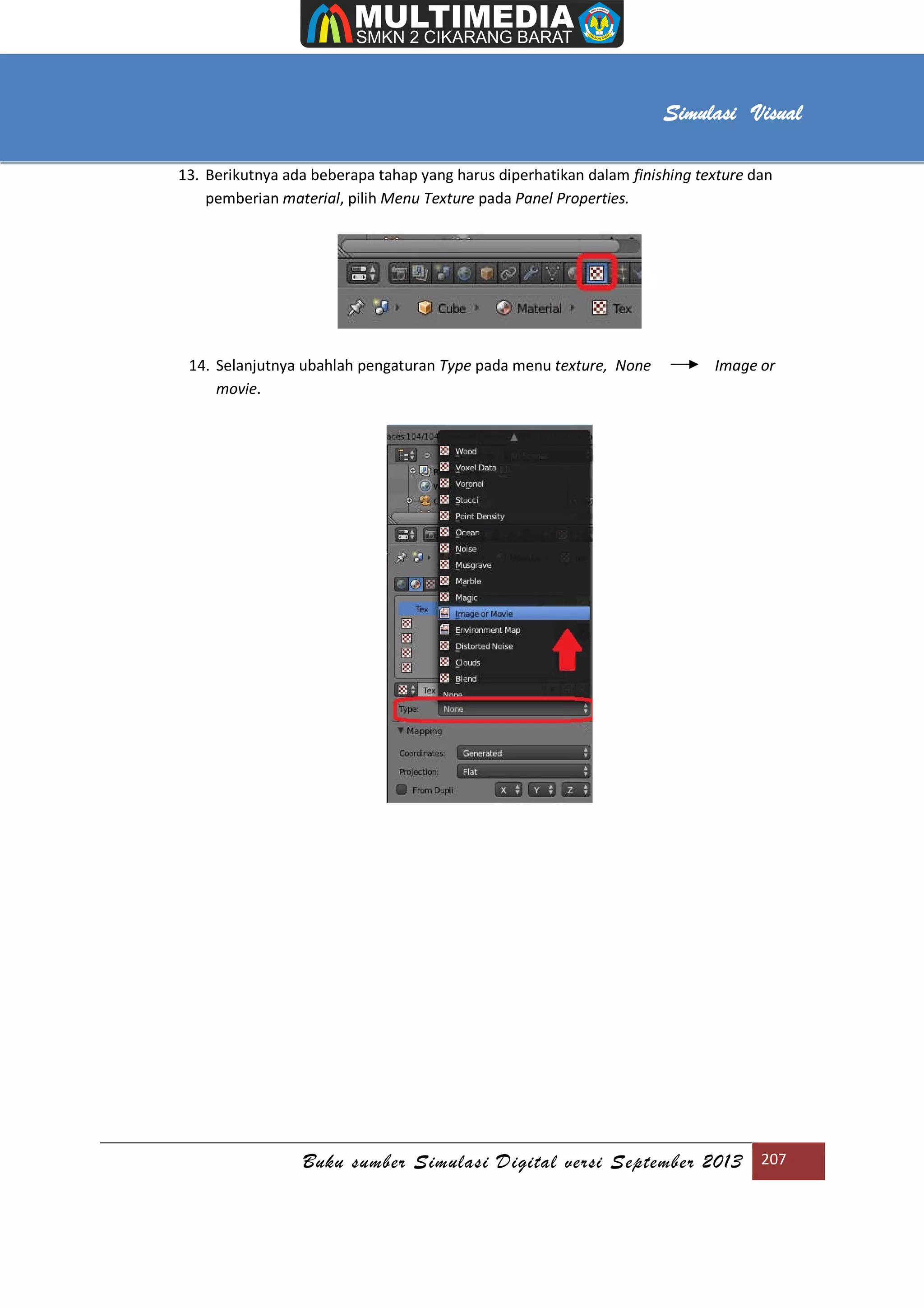 [Type text]
Buku sumber Simulasi Digital versi September 2013 207
Simulasi Visual
13. Berikutnya ada beberapa tahap yang harus diperhatikan dalam finishing texture dan
pemberian material, pilih Menu Texture pada Panel Properties.
14. Selanjutnya ubahlah pengaturan Type pada menu texture, None Image or
movie.
 