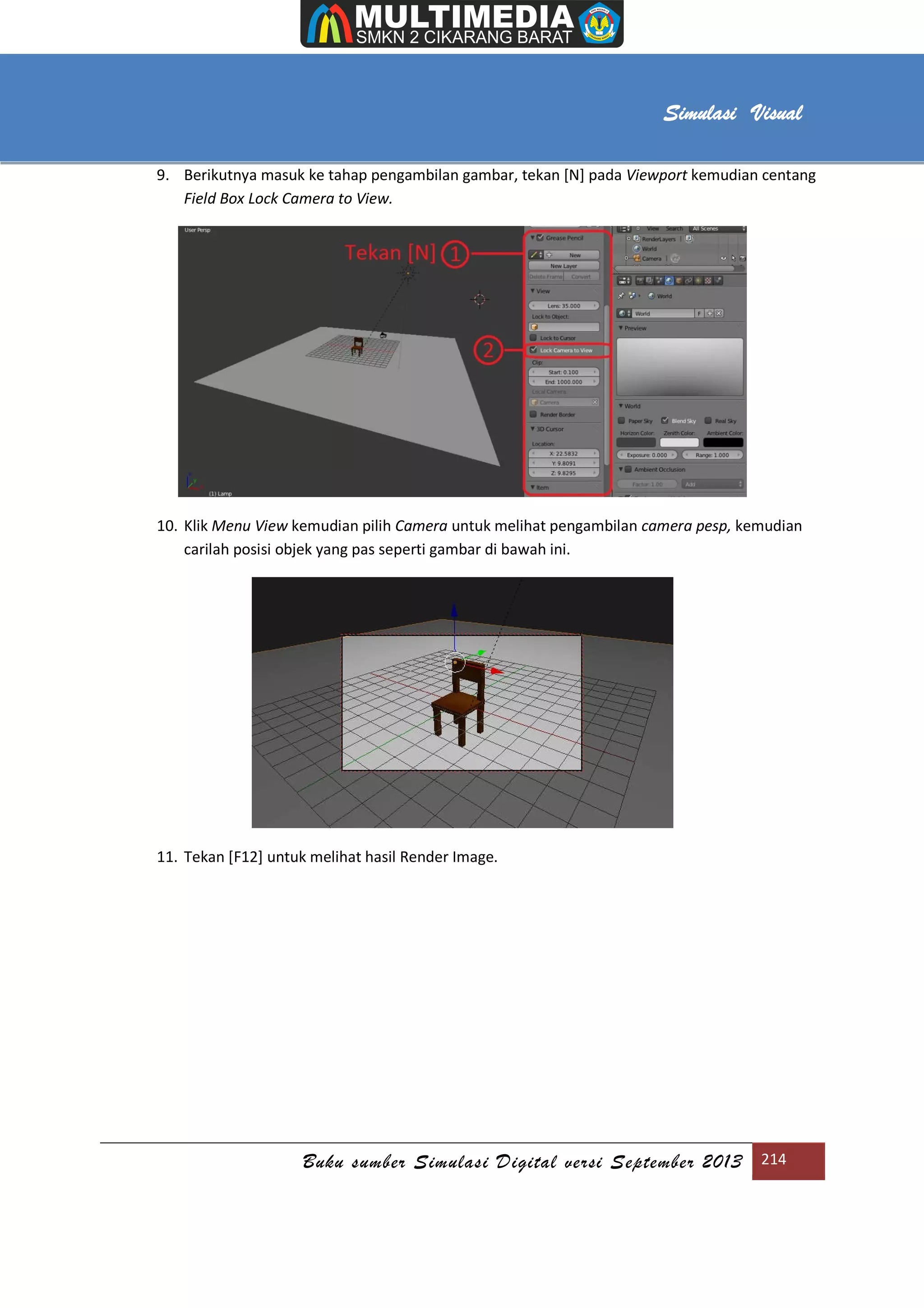 [Type text]
Buku sumber Simulasi Digital versi September 2013 214
Simulasi Visual
9. Berikutnya masuk ke tahap pengambilan gambar, tekan [N] pada Viewport kemudian centang
Field Box Lock Camera to View.
10. Klik Menu View kemudian pilih Camera untuk melihat pengambilan camera pesp, kemudian
carilah posisi objek yang pas seperti gambar di bawah ini.
11. Tekan [F12] untuk melihat hasil Render Image.
 