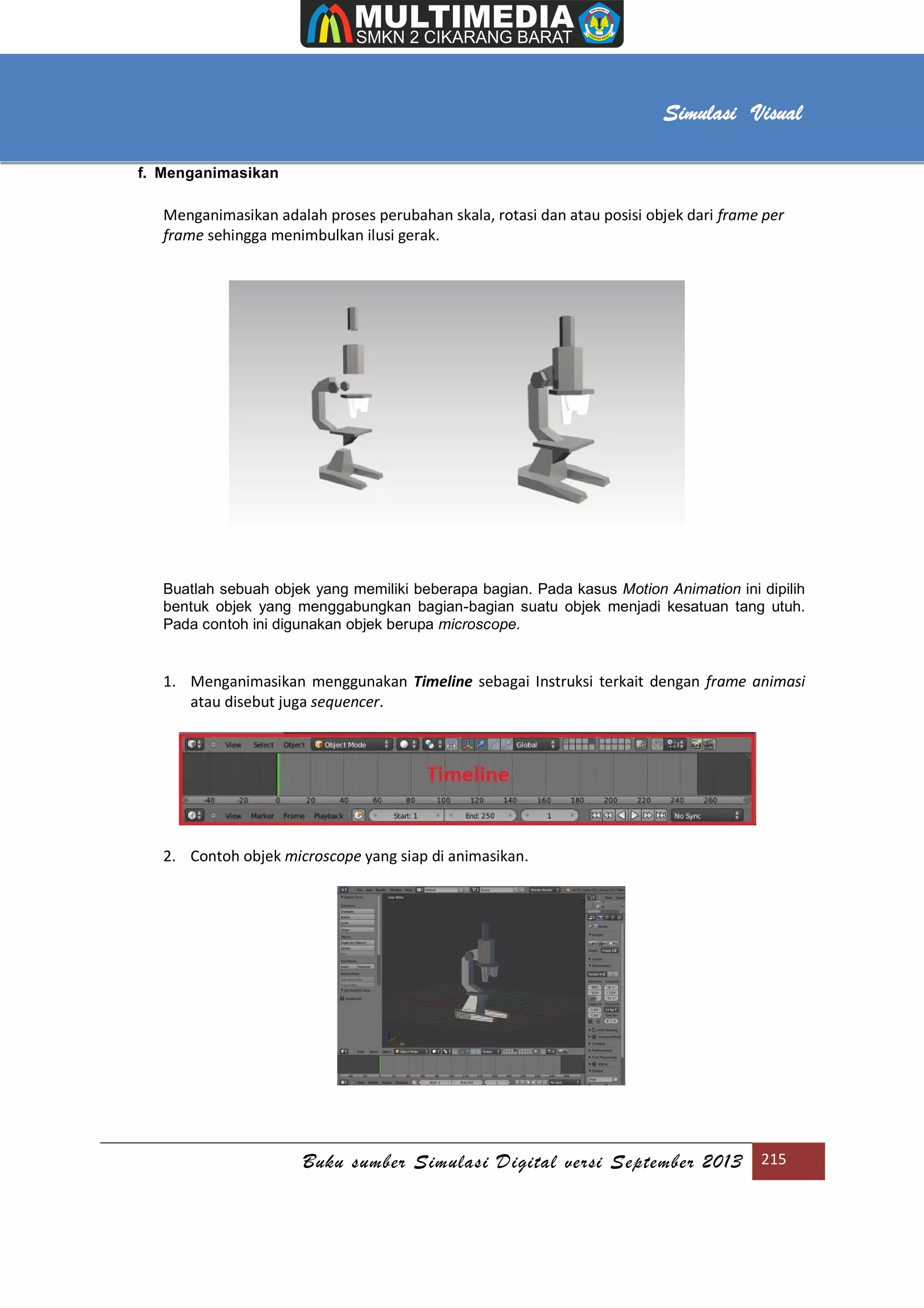 [Type text]
Buku sumber Simulasi Digital versi September 2013 215
Simulasi Visual
f. Menganimasikan
Menganimasikan adalah proses perubahan skala, rotasi dan atau posisi objek dari frame per
frame sehingga menimbulkan ilusi gerak.
Buatlah sebuah objek yang memiliki beberapa bagian. Pada kasus Motion Animation ini dipilih
bentuk objek yang menggabungkan bagian-bagian suatu objek menjadi kesatuan tang utuh.
Pada contoh ini digunakan objek berupa microscope.
1. Menganimasikan menggunakan Timeline sebagai Instruksi terkait dengan frame animasi
atau disebut juga sequencer.
2. Contoh objek microscope yang siap di animasikan.
 