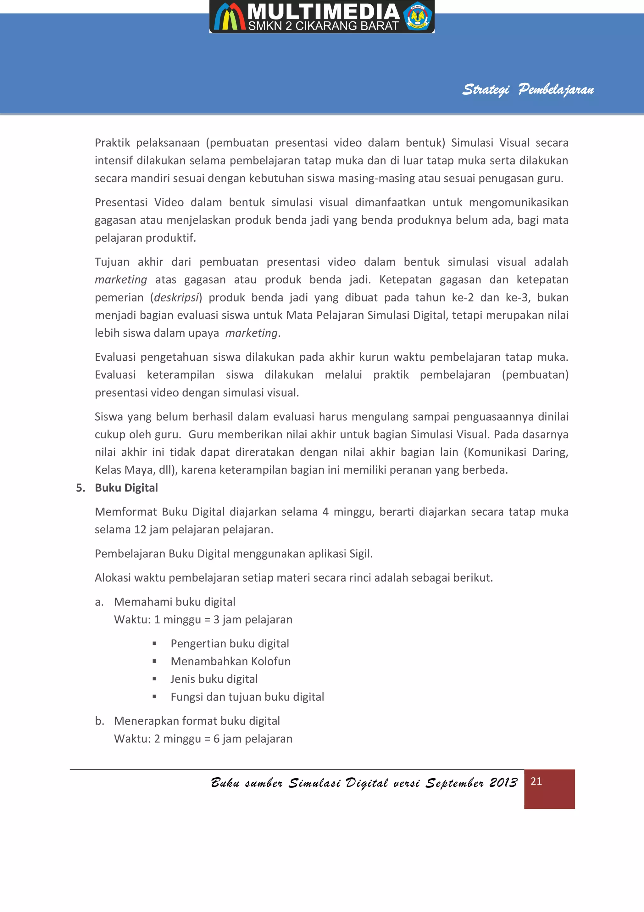 Buku sumber Simulasi Digital versi September 2013 21
Strategi Pembelajaran
Praktik pelaksanaan (pembuatan presentasi video dalam bentuk) Simulasi Visual secara
intensif dilakukan selama pembelajaran tatap muka dan di luar tatap muka serta dilakukan
secara mandiri sesuai dengan kebutuhan siswa masing-masing atau sesuai penugasan guru.
Presentasi Video dalam bentuk simulasi visual dimanfaatkan untuk mengomunikasikan
gagasan atau menjelaskan produk benda jadi yang benda produknya belum ada, bagi mata
pelajaran produktif.
Tujuan akhir dari pembuatan presentasi video dalam bentuk simulasi visual adalah
marketing atas gagasan atau produk benda jadi. Ketepatan gagasan dan ketepatan
pemerian (deskripsi) produk benda jadi yang dibuat pada tahun ke-2 dan ke-3, bukan
menjadi bagian evaluasi siswa untuk Mata Pelajaran Simulasi Digital, tetapi merupakan nilai
lebih siswa dalam upaya marketing.
Evaluasi pengetahuan siswa dilakukan pada akhir kurun waktu pembelajaran tatap muka.
Evaluasi keterampilan siswa dilakukan melalui praktik pembelajaran (pembuatan)
presentasi video dengan simulasi visual.
Siswa yang belum berhasil dalam evaluasi harus mengulang sampai penguasaannya dinilai
cukup oleh guru. Guru memberikan nilai akhir untuk bagian Simulasi Visual. Pada dasarnya
nilai akhir ini tidak dapat direratakan dengan nilai akhir bagian lain (Komunikasi Daring,
Kelas Maya, dll), karena keterampilan bagian ini memiliki peranan yang berbeda.
5. Buku Digital
Memformat Buku Digital diajarkan selama 4 minggu, berarti diajarkan secara tatap muka
selama 12 jam pelajaran pelajaran.
Pembelajaran Buku Digital menggunakan aplikasi Sigil.
Alokasi waktu pembelajaran setiap materi secara rinci adalah sebagai berikut.
a. Memahami buku digital
Waktu: 1 minggu = 3 jam pelajaran
 Pengertian buku digital
 Menambahkan Kolofun
 Jenis buku digital
 Fungsi dan tujuan buku digital
b. Menerapkan format buku digital
Waktu: 2 minggu = 6 jam pelajaran
 