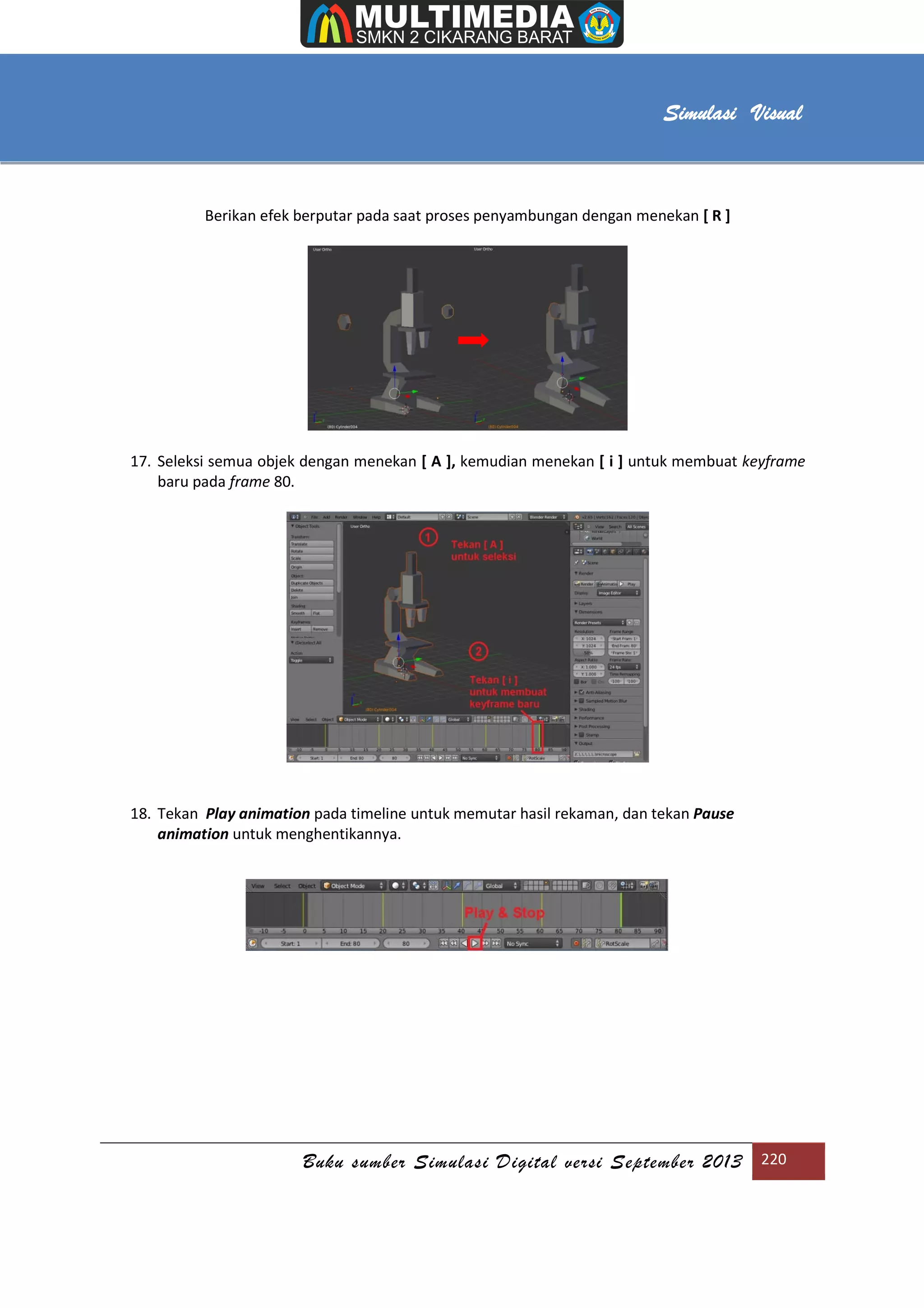 [Type text]
Buku sumber Simulasi Digital versi September 2013 220
Simulasi Visual
Berikan efek berputar pada saat proses penyambungan dengan menekan [ R ]
17. Seleksi semua objek dengan menekan [ A ], kemudian menekan [ i ] untuk membuat keyframe
baru pada frame 80.
18. Tekan Play animation pada timeline untuk memutar hasil rekaman, dan tekan Pause
animation untuk menghentikannya.
 