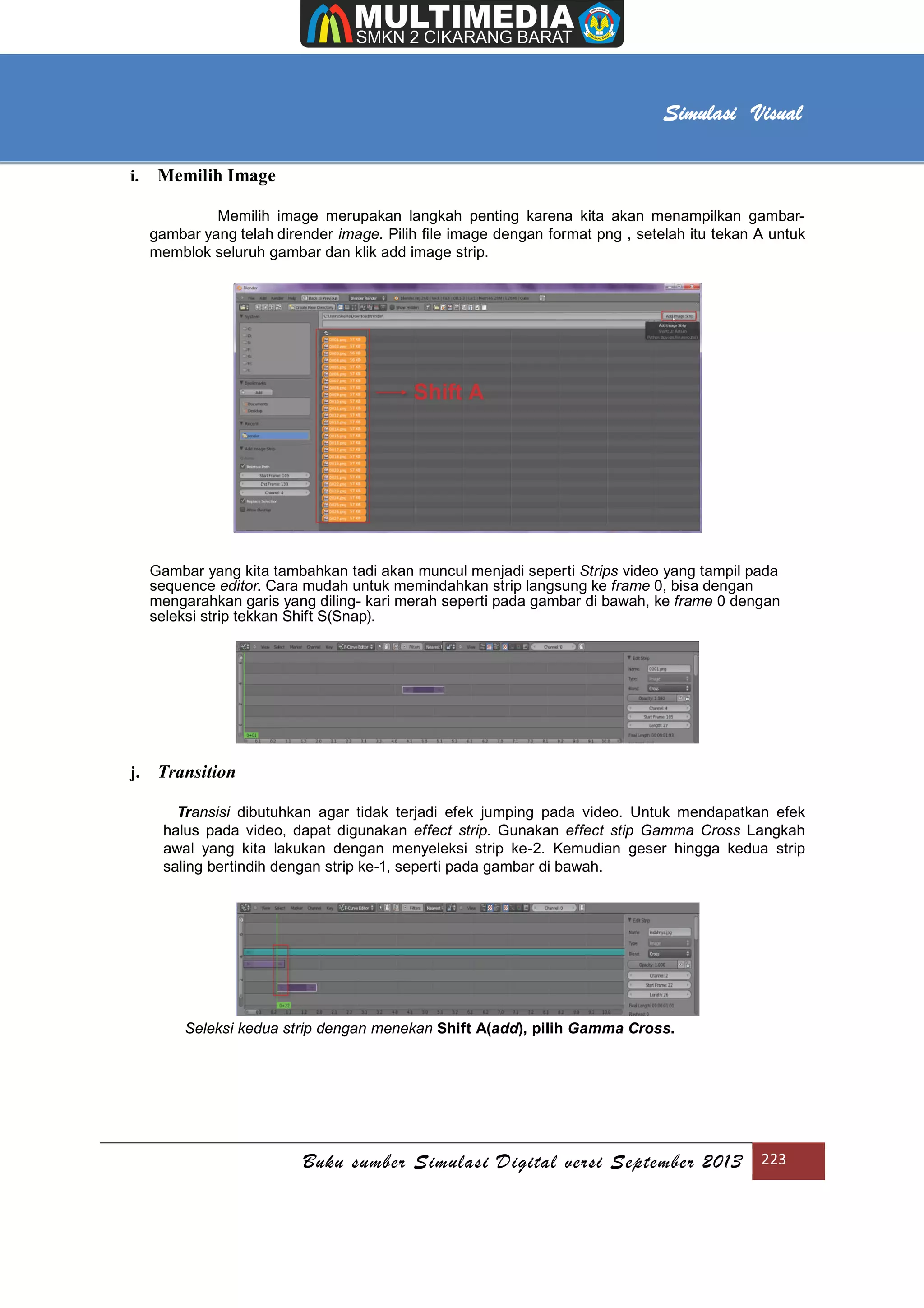 [Type text]
Buku sumber Simulasi Digital versi September 2013 223
Simulasi Visual
i. Memilih Image
Memilih image merupakan langkah penting karena kita akan menampilkan gambar-
gambar yang telah dirender image. Pilih ﬁle image dengan format png , setelah itu tekan A untuk
memblok seluruh gambar dan klik add image strip.
Gambar yang kita tambahkan tadi akan muncul menjadi seperti Strips video yang tampil pada
sequence editor. Cara mudah untuk memindahkan strip langsung ke frame 0, bisa dengan
mengarahkan garis yang diling- kari merah seperti pada gambar di bawah, ke frame 0 dengan
seleksi strip tekkan Shift S(Snap).
j. Transition
Transisi dibutuhkan agar tidak terjadi efek jumping pada video. Untuk mendapatkan efek
halus pada video, dapat digunakan effect strip. Gunakan effect stip Gamma Cross Langkah
awal yang kita lakukan dengan menyeleksi strip ke-2. Kemudian geser hingga kedua strip
saling bertindih dengan strip ke-1, seperti pada gambar di bawah.
Seleksi kedua strip dengan menekan Shift A(add), pilih Gamma Cross.
 