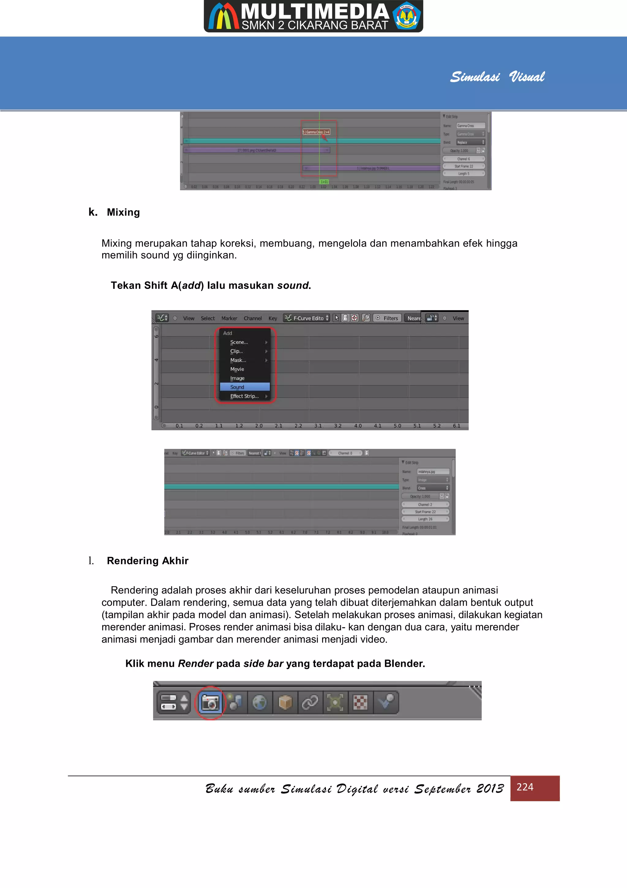 [Type text]
Buku sumber Simulasi Digital versi September 2013 224
Simulasi Visual
k. Mixing
Mixing merupakan tahap koreksi, membuang, mengelola dan menambahkan efek hingga
memilih sound yg diinginkan.
Tekan Shift A(add) lalu masukan sound.
l. Rendering Akhir
Rendering adalah proses akhir dari keseluruhan proses pemodelan ataupun animasi
computer. Dalam rendering, semua data yang telah dibuat diterjemahkan dalam bentuk output
(tampilan akhir pada model dan animasi). Setelah melakukan proses animasi, dilakukan kegiatan
merender animasi. Proses render animasi bisa dilaku- kan dengan dua cara, yaitu merender
animasi menjadi gambar dan merender animasi menjadi video.
Klik menu Render pada side bar yang terdapat pada Blender.
 