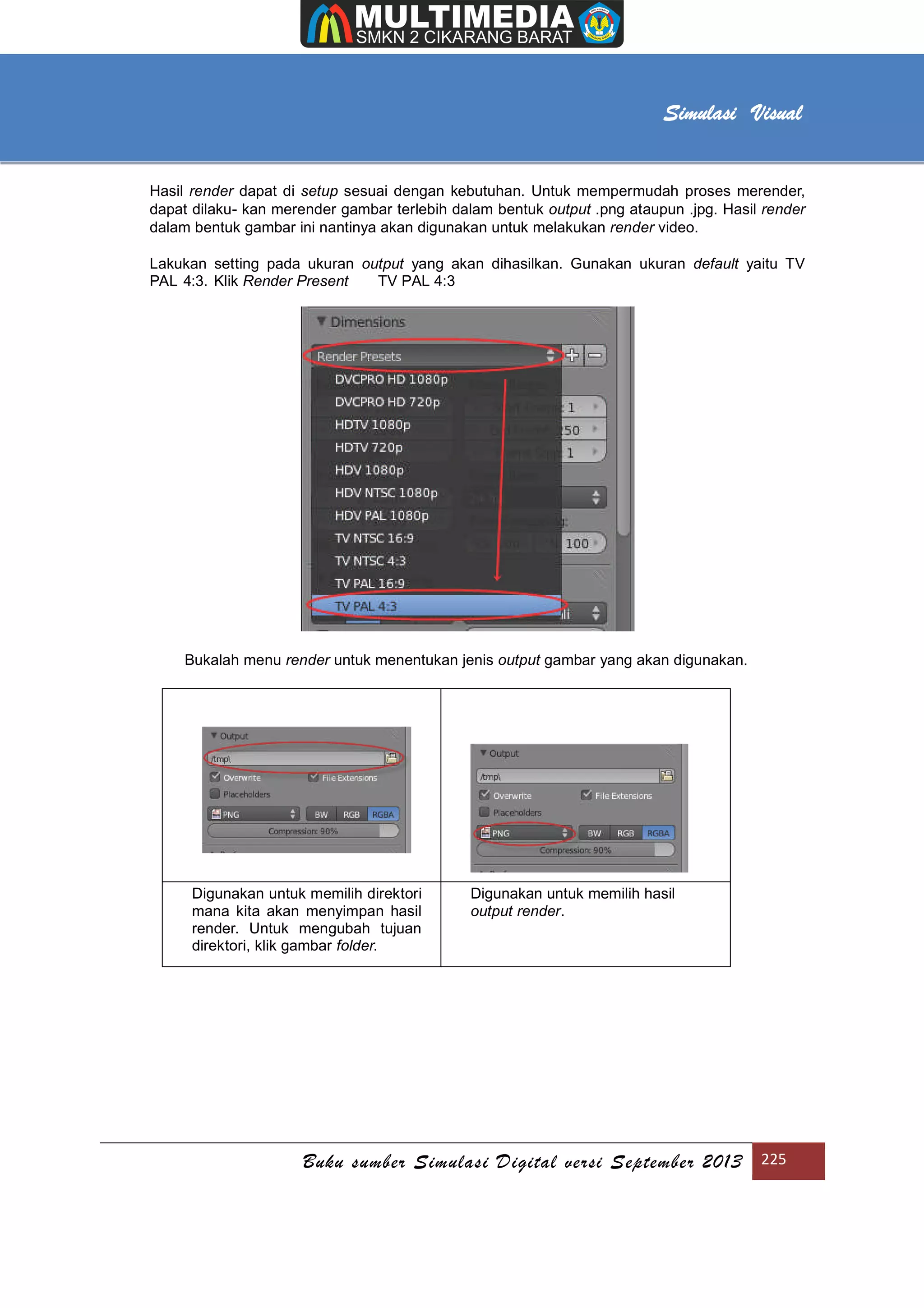 [Type text]
Buku sumber Simulasi Digital versi September 2013 225
Simulasi Visual
Hasil render dapat di setup sesuai dengan kebutuhan. Untuk mempermudah proses merender,
dapat dilaku- kan merender gambar terlebih dalam bentuk output .png ataupun .jpg. Hasil render
dalam bentuk gambar ini nantinya akan digunakan untuk melakukan render video.
Lakukan setting pada ukuran output yang akan dihasilkan. Gunakan ukuran default yaitu TV
PAL 4:3. Klik Render Present TV PAL 4:3
Bukalah menu render untuk menentukan jenis output gambar yang akan digunakan.
Digunakan untuk memilih direktori
mana kita akan menyimpan hasil
render. Untuk mengubah tujuan
direktori, klik gambar folder.
Digunakan untuk memilih hasil
output render.
 