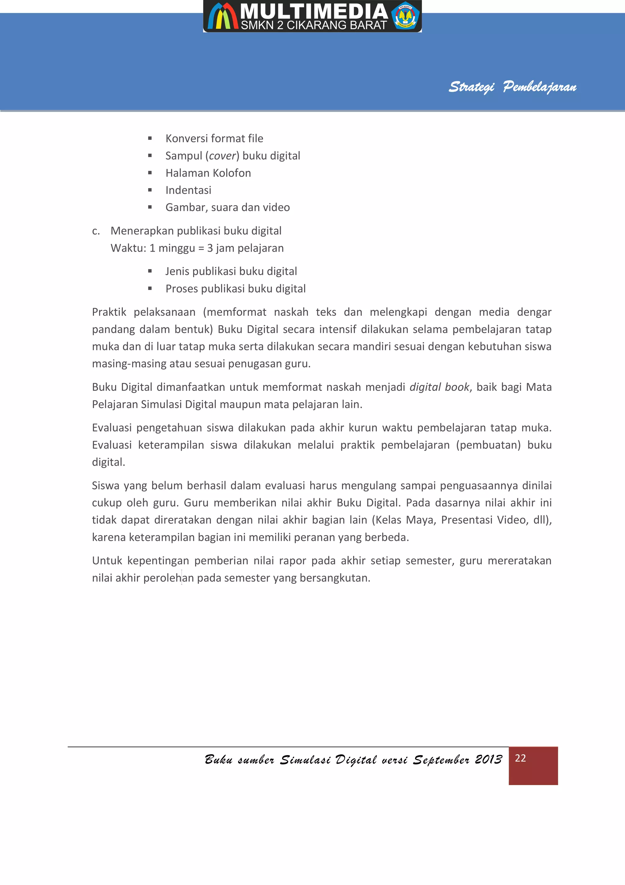 Buku sumber Simulasi Digital versi September 2013 22
Strategi Pembelajaran
 Konversi format file
 Sampul (cover) buku digital
 Halaman Kolofon
 Indentasi
 Gambar, suara dan video
c. Menerapkan publikasi buku digital
Waktu: 1 minggu = 3 jam pelajaran
 Jenis publikasi buku digital
 Proses publikasi buku digital
Praktik pelaksanaan (memformat naskah teks dan melengkapi dengan media dengar
pandang dalam bentuk) Buku Digital secara intensif dilakukan selama pembelajaran tatap
muka dan di luar tatap muka serta dilakukan secara mandiri sesuai dengan kebutuhan siswa
masing-masing atau sesuai penugasan guru.
Buku Digital dimanfaatkan untuk memformat naskah menjadi digital book, baik bagi Mata
Pelajaran Simulasi Digital maupun mata pelajaran lain.
Evaluasi pengetahuan siswa dilakukan pada akhir kurun waktu pembelajaran tatap muka.
Evaluasi keterampilan siswa dilakukan melalui praktik pembelajaran (pembuatan) buku
digital.
Siswa yang belum berhasil dalam evaluasi harus mengulang sampai penguasaannya dinilai
cukup oleh guru. Guru memberikan nilai akhir Buku Digital. Pada dasarnya nilai akhir ini
tidak dapat direratakan dengan nilai akhir bagian lain (Kelas Maya, Presentasi Video, dll),
karena keterampilan bagian ini memiliki peranan yang berbeda.
Untuk kepentingan pemberian nilai rapor pada akhir setiap semester, guru mereratakan
nilai akhir perolehan pada semester yang bersangkutan.
 