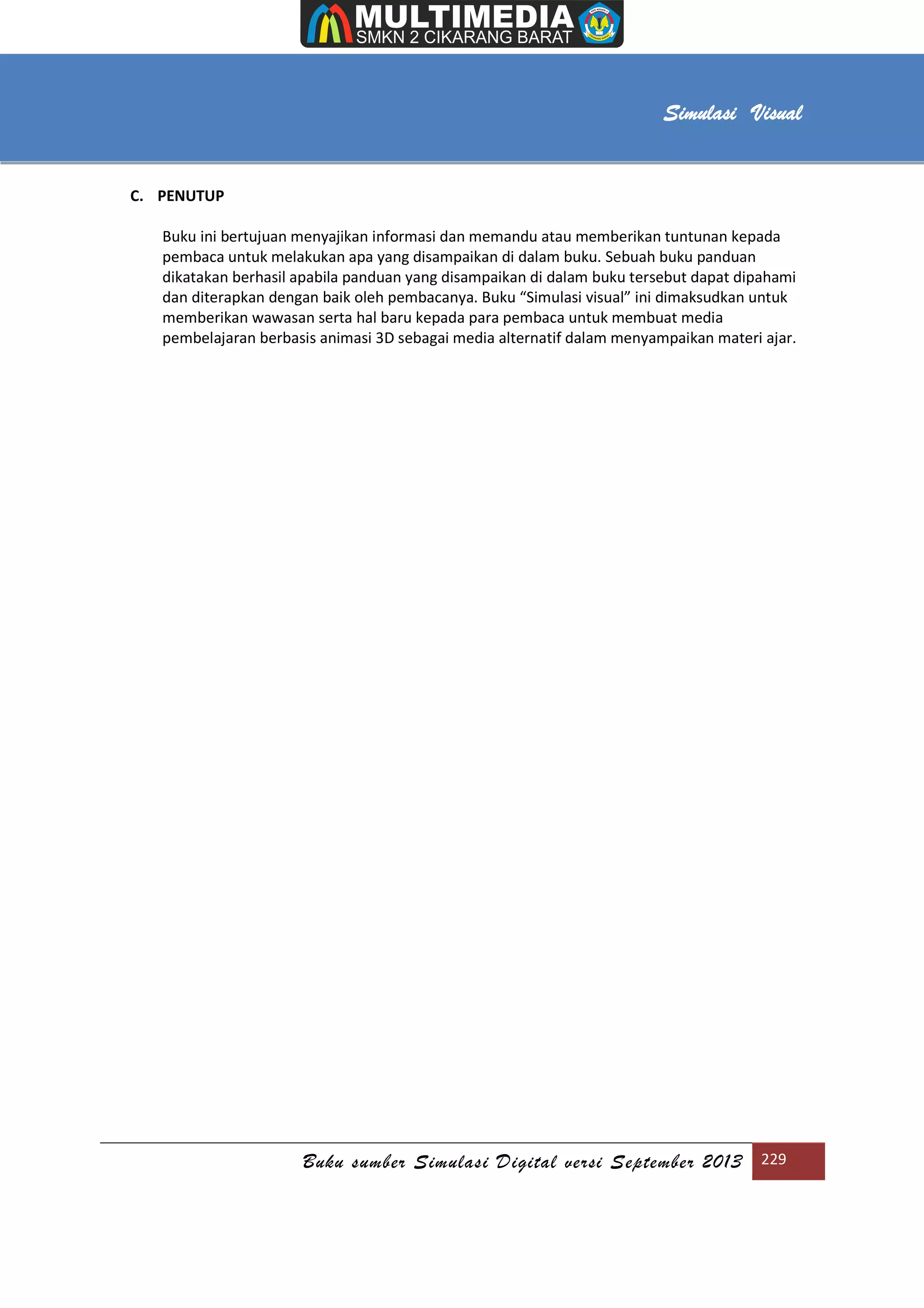 [Type text]
Buku sumber Simulasi Digital versi September 2013 229
Simulasi Visual
C. PENUTUP
Buku ini bertujuan menyajikan informasi dan memandu atau memberikan tuntunan kepada
pembaca untuk melakukan apa yang disampaikan di dalam buku. Sebuah buku panduan
dikatakan berhasil apabila panduan yang disampaikan di dalam buku tersebut dapat dipahami
dan diterapkan dengan baik oleh pembacanya. Buku “Simulasi visual” ini dimaksudkan untuk
memberikan wawasan serta hal baru kepada para pembaca untuk membuat media
pembelajaran berbasis animasi 3D sebagai media alternatif dalam menyampaikan materi ajar.
 