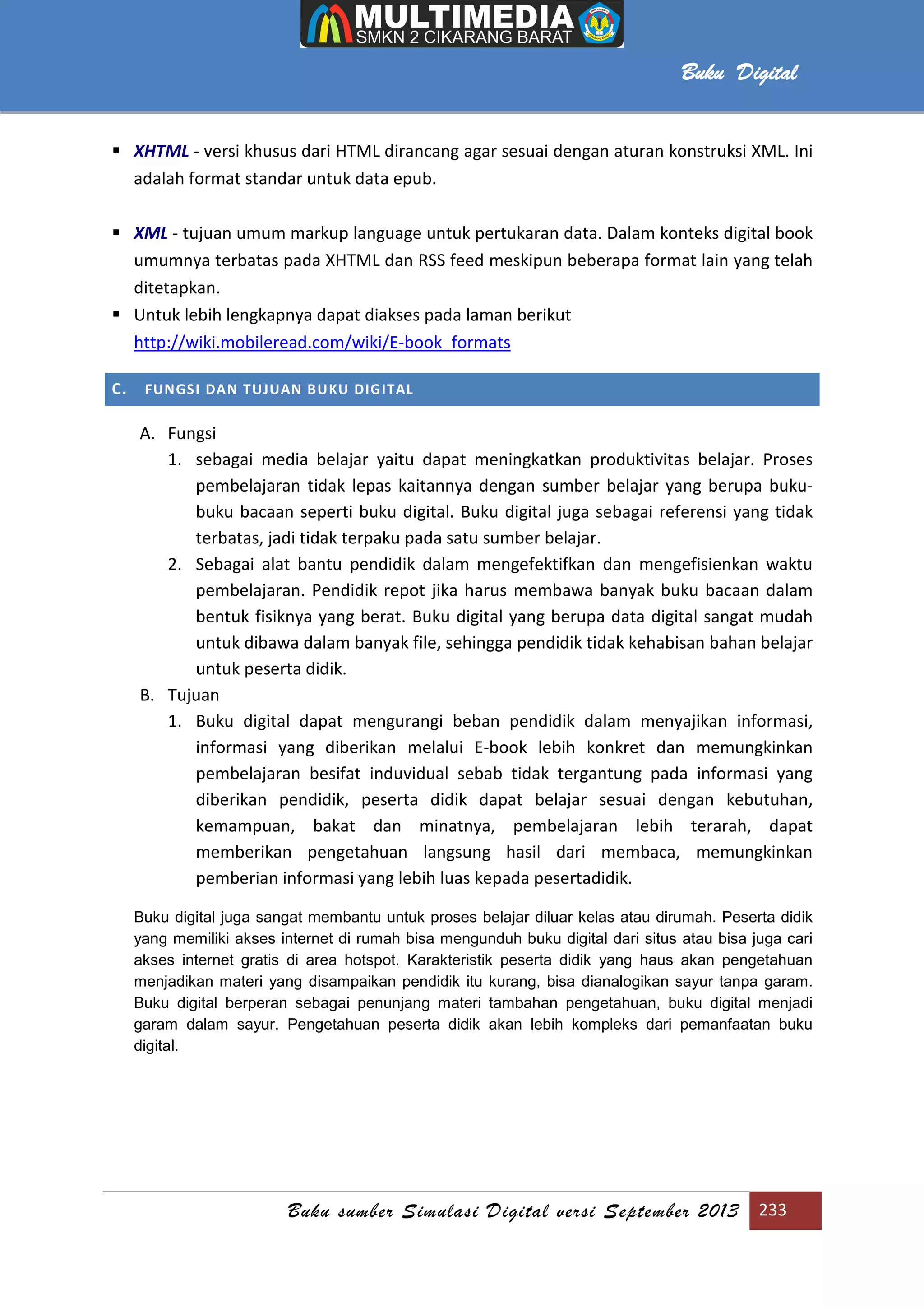 Buku sumber Simulasi Digital versi September 2013 233
Buku Digital
 XHTML - versi khusus dari HTML dirancang agar sesuai dengan aturan konstruksi XML. Ini
adalah format standar untuk data epub.
 XML - tujuan umum markup language untuk pertukaran data. Dalam konteks digital book
umumnya terbatas pada XHTML dan RSS feed meskipun beberapa format lain yang telah
ditetapkan.
 Untuk lebih lengkapnya dapat diakses pada laman berikut
http://wiki.mobileread.com/wiki/E-book_formats
C. FUNGSI DAN TUJUAN BUKU DIGITAL
A. Fungsi
1. sebagai media belajar yaitu dapat meningkatkan produktivitas belajar. Proses
pembelajaran tidak lepas kaitannya dengan sumber belajar yang berupa buku-
buku bacaan seperti buku digital. Buku digital juga sebagai referensi yang tidak
terbatas, jadi tidak terpaku pada satu sumber belajar.
2. Sebagai alat bantu pendidik dalam mengefektifkan dan mengefisienkan waktu
pembelajaran. Pendidik repot jika harus membawa banyak buku bacaan dalam
bentuk fisiknya yang berat. Buku digital yang berupa data digital sangat mudah
untuk dibawa dalam banyak file, sehingga pendidik tidak kehabisan bahan belajar
untuk peserta didik.
B. Tujuan
1. Buku digital dapat mengurangi beban pendidik dalam menyajikan informasi,
informasi yang diberikan melalui E-book lebih konkret dan memungkinkan
pembelajaran besifat induvidual sebab tidak tergantung pada informasi yang
diberikan pendidik, peserta didik dapat belajar sesuai dengan kebutuhan,
kemampuan, bakat dan minatnya, pembelajaran lebih terarah, dapat
memberikan pengetahuan langsung hasil dari membaca, memungkinkan
pemberian informasi yang lebih luas kepada pesertadidik.
Buku digital juga sangat membantu untuk proses belajar diluar kelas atau dirumah. Peserta didik
yang memiliki akses internet di rumah bisa mengunduh buku digital dari situs atau bisa juga cari
akses internet gratis di area hotspot. Karakteristik peserta didik yang haus akan pengetahuan
menjadikan materi yang disampaikan pendidik itu kurang, bisa dianalogikan sayur tanpa garam.
Buku digital berperan sebagai penunjang materi tambahan pengetahuan, buku digital menjadi
garam dalam sayur. Pengetahuan peserta didik akan lebih kompleks dari pemanfaatan buku
digital.
 