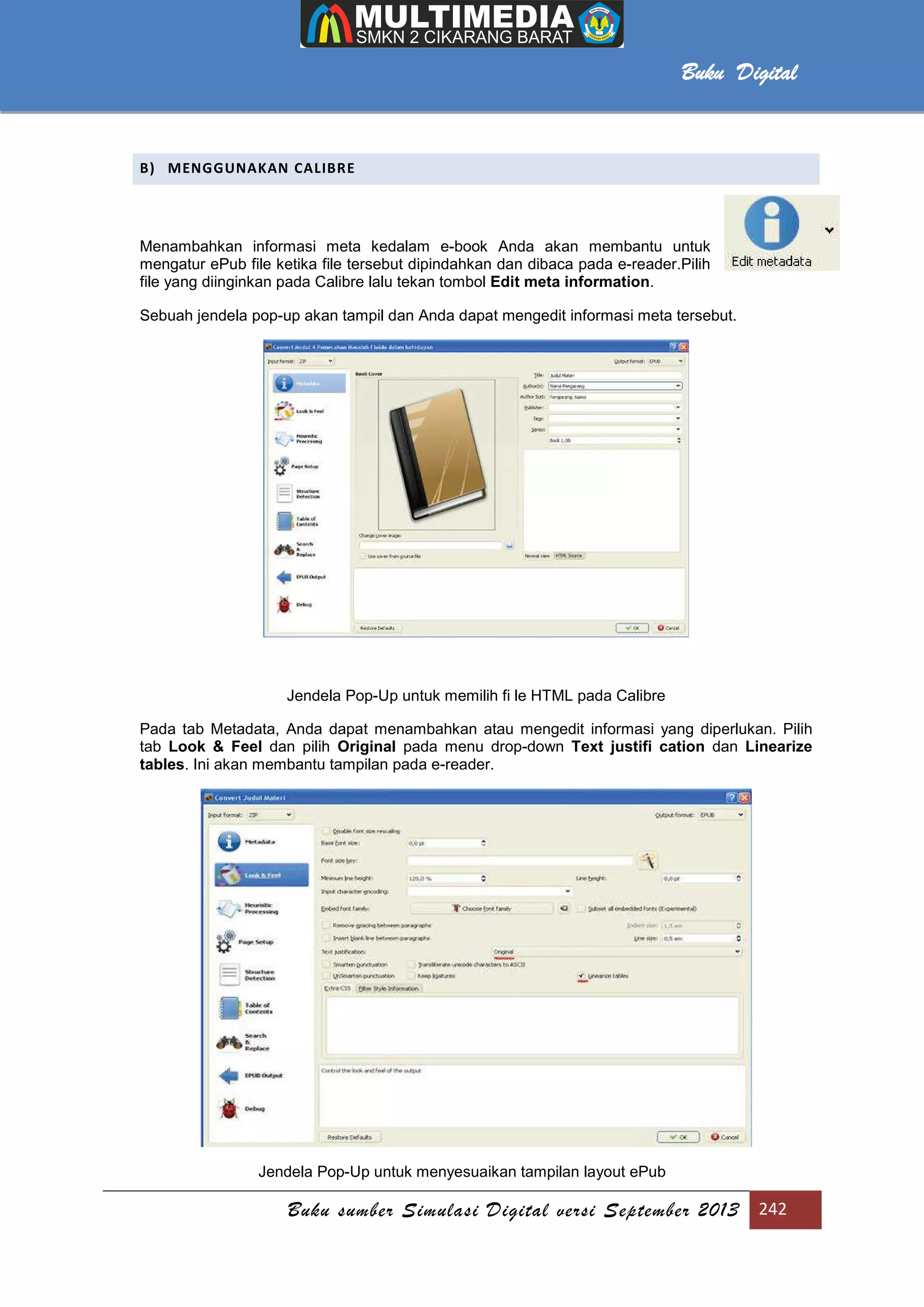 Buku sumber Simulasi Digital versi September 2013 242
Buku Digital
B) MENGGUNAKAN CALIBRE
Menambahkan informasi meta kedalam e-book Anda akan membantu untuk
mengatur ePub file ketika file tersebut dipindahkan dan dibaca pada e-reader.Pilih
file yang diinginkan pada Calibre lalu tekan tombol Edit meta information.
Sebuah jendela pop-up akan tampil dan Anda dapat mengedit informasi meta tersebut.
Jendela Pop-Up untuk memilih fi le HTML pada Calibre
Pada tab Metadata, Anda dapat menambahkan atau mengedit informasi yang diperlukan. Pilih
tab Look & Feel dan pilih Original pada menu drop-down Text justifi cation dan Linearize
tables. Ini akan membantu tampilan pada e-reader.
Jendela Pop-Up untuk menyesuaikan tampilan layout ePub
 