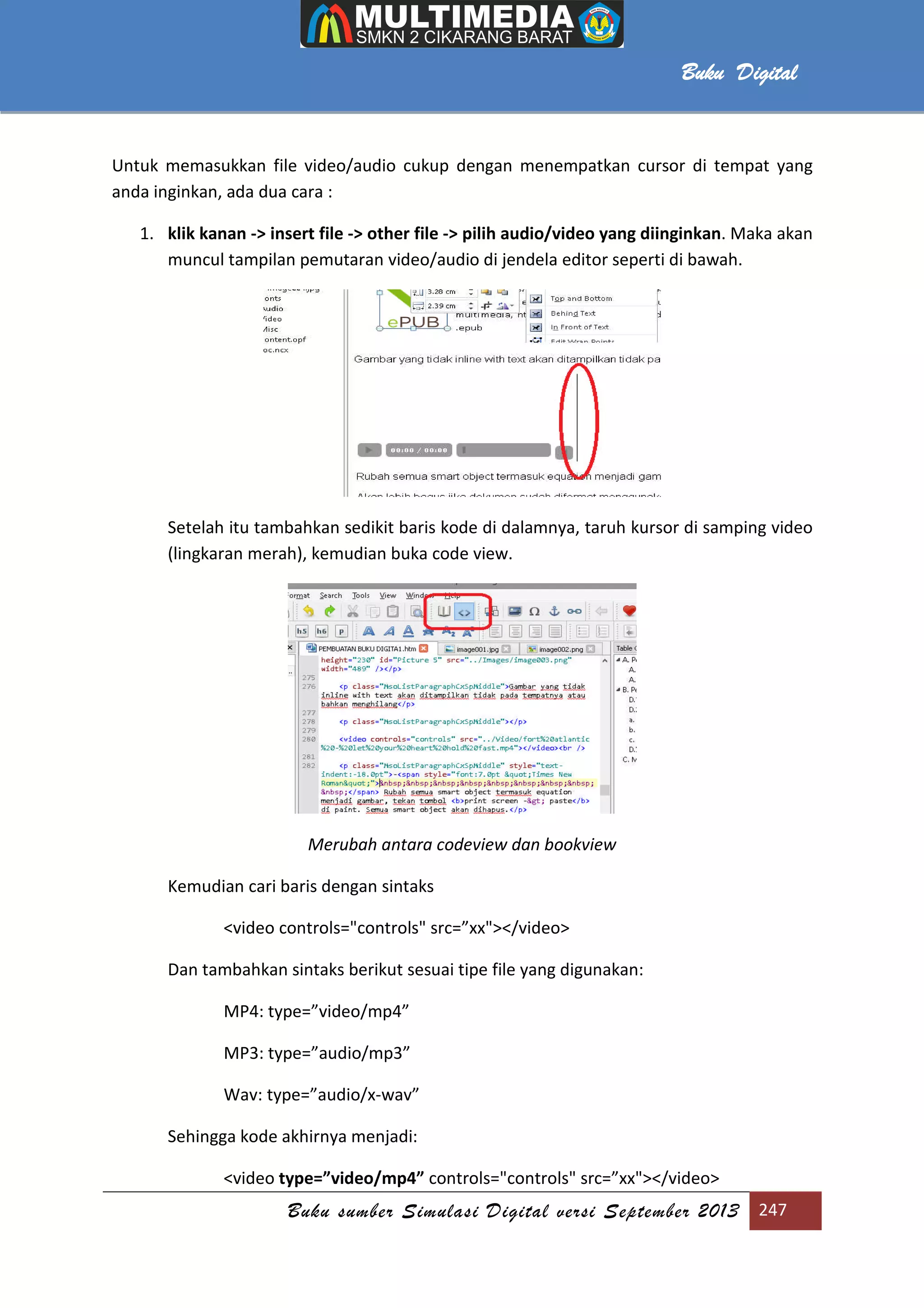 Buku sumber Simulasi Digital versi September 2013 247
Buku Digital
Untuk memasukkan file video/audio cukup dengan menempatkan cursor di tempat yang
anda inginkan, ada dua cara :
1. klik kanan -> insert file -> other file -> pilih audio/video yang diinginkan. Maka akan
muncul tampilan pemutaran video/audio di jendela editor seperti di bawah.
Setelah itu tambahkan sedikit baris kode di dalamnya, taruh kursor di samping video
(lingkaran merah), kemudian buka code view.
Merubah antara codeview dan bookview
Kemudian cari baris dengan sintaks
<video controls="controls" src=”xx"></video>
Dan tambahkan sintaks berikut sesuai tipe file yang digunakan:
MP4: type=”video/mp4”
MP3: type=”audio/mp3”
Wav: type=”audio/x-wav”
Sehingga kode akhirnya menjadi:
<video type=”video/mp4” controls="controls" src=”xx"></video>
 