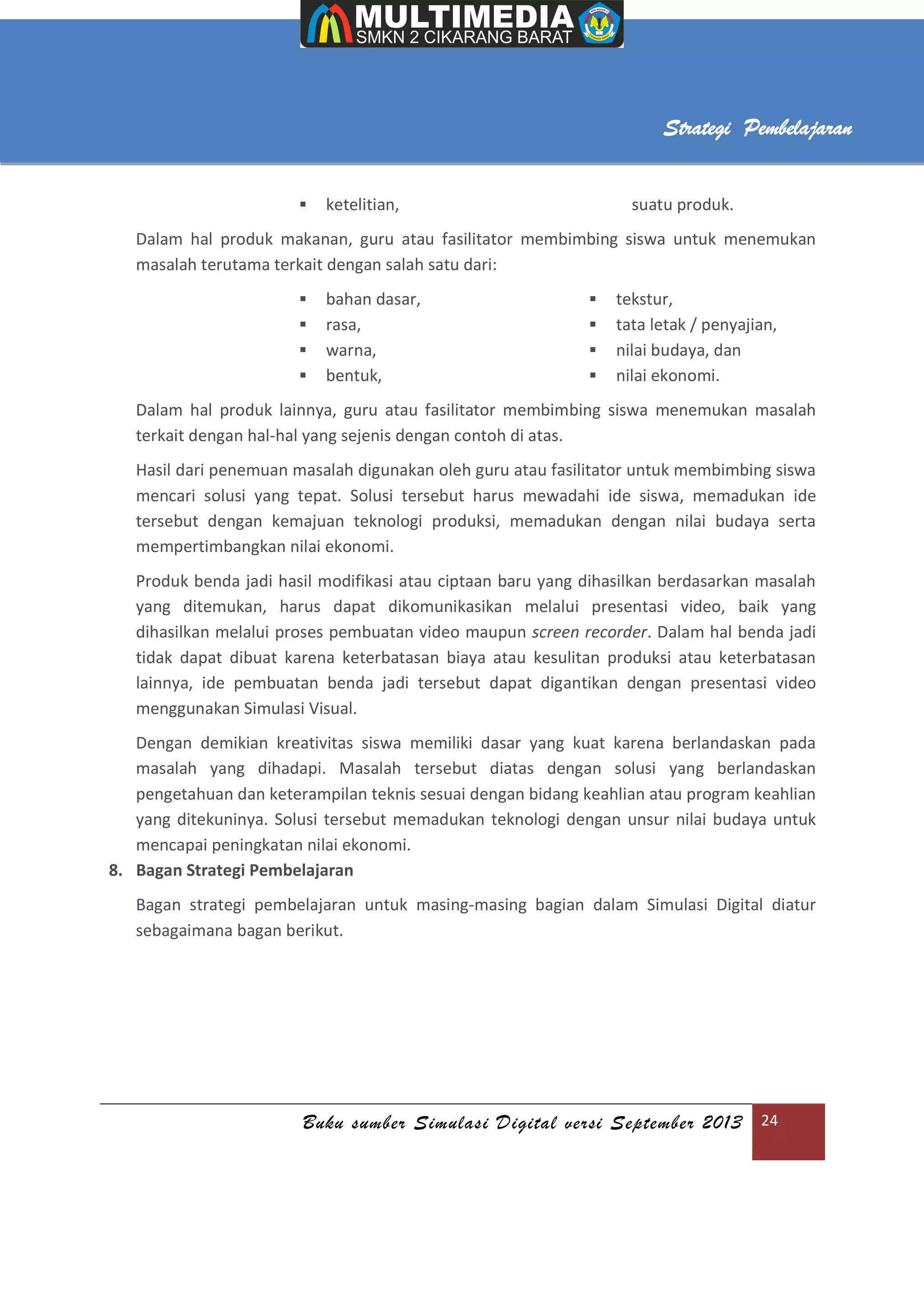 Buku sumber Simulasi Digital versi September 2013 24
Strategi Pembelajaran
 ketelitian, suatu produk.
Dalam hal produk makanan, guru atau fasilitator membimbing siswa untuk menemukan
masalah terutama terkait dengan salah satu dari:
 bahan dasar,
 rasa,
 warna,
 bentuk,
 tekstur,
 tata letak / penyajian,
 nilai budaya, dan
 nilai ekonomi.
Dalam hal produk lainnya, guru atau fasilitator membimbing siswa menemukan masalah
terkait dengan hal-hal yang sejenis dengan contoh di atas.
Hasil dari penemuan masalah digunakan oleh guru atau fasilitator untuk membimbing siswa
mencari solusi yang tepat. Solusi tersebut harus mewadahi ide siswa, memadukan ide
tersebut dengan kemajuan teknologi produksi, memadukan dengan nilai budaya serta
mempertimbangkan nilai ekonomi.
Produk benda jadi hasil modifikasi atau ciptaan baru yang dihasilkan berdasarkan masalah
yang ditemukan, harus dapat dikomunikasikan melalui presentasi video, baik yang
dihasilkan melalui proses pembuatan video maupun screen recorder. Dalam hal benda jadi
tidak dapat dibuat karena keterbatasan biaya atau kesulitan produksi atau keterbatasan
lainnya, ide pembuatan benda jadi tersebut dapat digantikan dengan presentasi video
menggunakan Simulasi Visual.
Dengan demikian kreativitas siswa memiliki dasar yang kuat karena berlandaskan pada
masalah yang dihadapi. Masalah tersebut diatas dengan solusi yang berlandaskan
pengetahuan dan keterampilan teknis sesuai dengan bidang keahlian atau program keahlian
yang ditekuninya. Solusi tersebut memadukan teknologi dengan unsur nilai budaya untuk
mencapai peningkatan nilai ekonomi.
8. Bagan Strategi Pembelajaran
Bagan strategi pembelajaran untuk masing-masing bagian dalam Simulasi Digital diatur
sebagaimana bagan berikut.
 