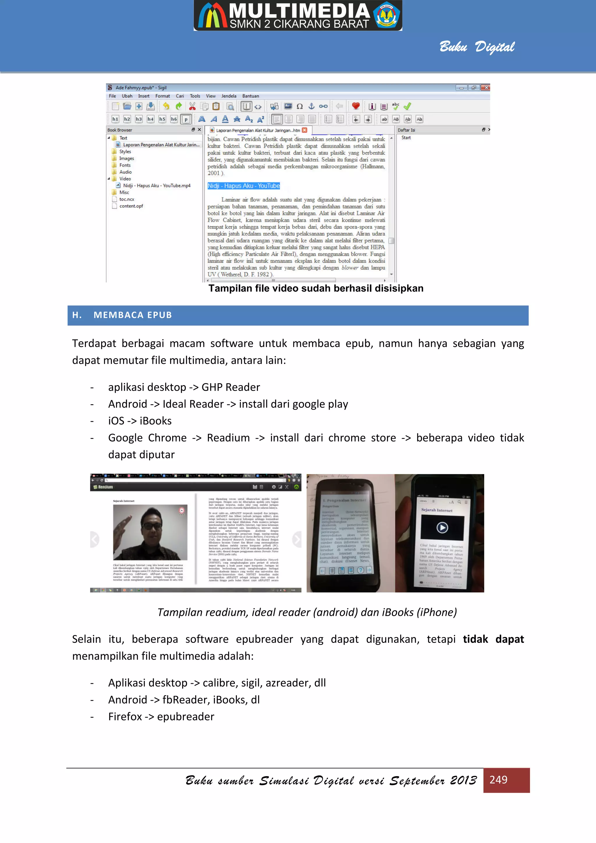 Buku sumber Simulasi Digital versi September 2013 249
Buku Digital
Tampilan file video sudah berhasil disisipkan
H. MEMBACA EPUB
Terdapat berbagai macam software untuk membaca epub, namun hanya sebagian yang
dapat memutar file multimedia, antara lain:
- aplikasi desktop -> GHP Reader
- Android -> Ideal Reader -> install dari google play
- iOS -> iBooks
- Google Chrome -> Readium -> install dari chrome store -> beberapa video tidak
dapat diputar
Tampilan readium, ideal reader (android) dan iBooks (iPhone)
Selain itu, beberapa software epubreader yang dapat digunakan, tetapi tidak dapat
menampilkan file multimedia adalah:
- Aplikasi desktop -> calibre, sigil, azreader, dll
- Android -> fbReader, iBooks, dl
- Firefox -> epubreader
 