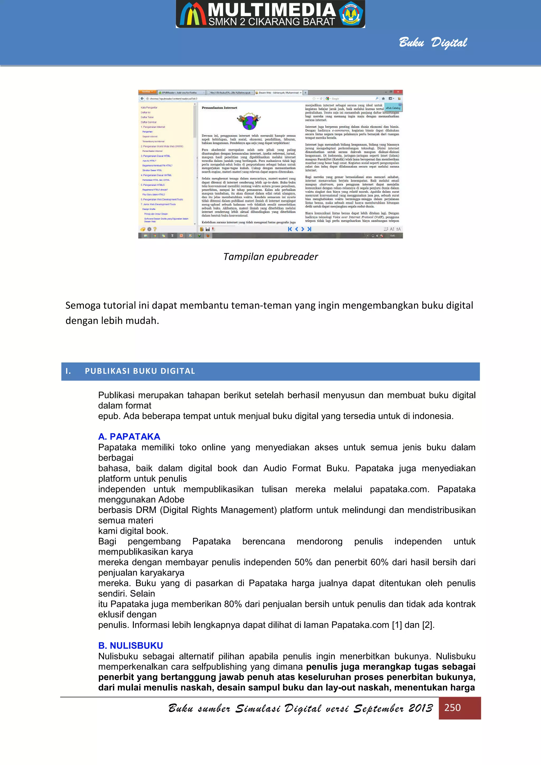 Buku sumber Simulasi Digital versi September 2013 250
Buku Digital
Tampilan epubreader
Semoga tutorial ini dapat membantu teman-teman yang ingin mengembangkan buku digital
dengan lebih mudah.
I. PUBLIKASI BUKU DIGITAL
Publikasi merupakan tahapan berikut setelah berhasil menyusun dan membuat buku digital
dalam format
epub. Ada beberapa tempat untuk menjual buku digital yang tersedia untuk di indonesia.
A. PAPATAKA
Papataka memiliki toko online yang menyediakan akses untuk semua jenis buku dalam
berbagai
bahasa, baik dalam digital book dan Audio Format Buku. Papataka juga menyediakan
platform untuk penulis
independen untuk mempublikasikan tulisan mereka melalui papataka.com. Papataka
menggunakan Adobe
berbasis DRM (Digital Rights Management) platform untuk melindungi dan mendistribusikan
semua materi
kami digital book.
Bagi pengembang Papataka berencana mendorong penulis independen untuk
mempublikasikan karya
mereka dengan membayar penulis independen 50% dan penerbit 60% dari hasil bersih dari
penjualan karyakarya
mereka. Buku yang di pasarkan di Papataka harga jualnya dapat ditentukan oleh penulis
sendiri. Selain
itu Papataka juga memberikan 80% dari penjualan bersih untuk penulis dan tidak ada kontrak
eklusif dengan
penulis. Informasi lebih lengkapnya dapat dilihat di laman Papataka.com [1] dan [2].
B. NULISBUKU
Nulisbuku sebagai alternatif pilihan apabila penulis ingin menerbitkan bukunya. Nulisbuku
memperkenalkan cara selfpublishing yang dimana penulis juga merangkap tugas sebagai
penerbit yang bertanggung jawab penuh atas keseluruhan proses penerbitan bukunya,
dari mulai menulis naskah, desain sampul buku dan lay-out naskah, menentukan harga
 
