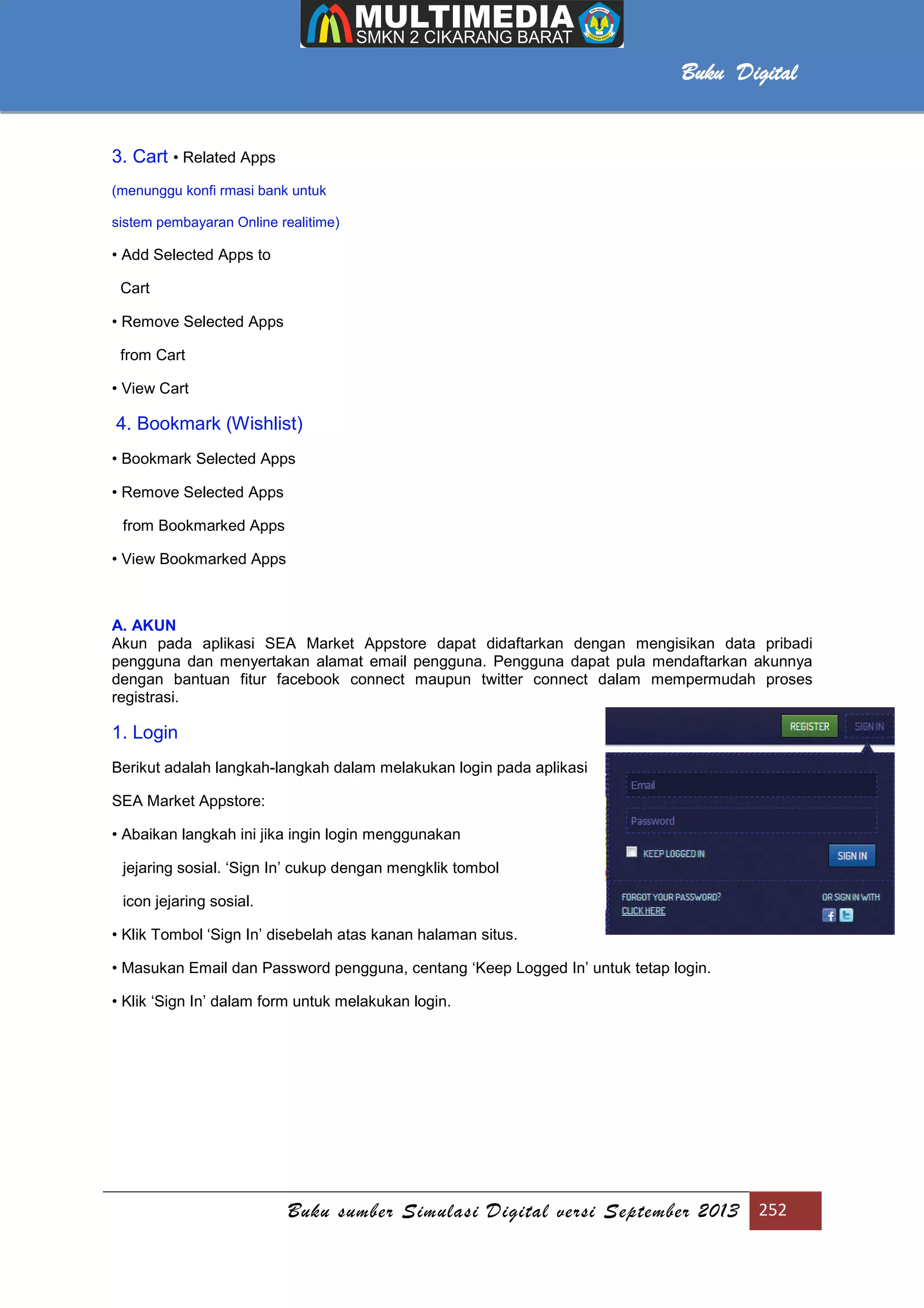 Buku sumber Simulasi Digital versi September 2013 252
Buku Digital
3. Cart • Related Apps
(menunggu konfi rmasi bank untuk
sistem pembayaran Online realitime)
• Add Selected Apps to
Cart
• Remove Selected Apps
from Cart
• View Cart
4. Bookmark (Wishlist)
• Bookmark Selected Apps
• Remove Selected Apps
from Bookmarked Apps
• View Bookmarked Apps
A. AKUN
Akun pada aplikasi SEA Market Appstore dapat didaftarkan dengan mengisikan data pribadi
pengguna dan menyertakan alamat email pengguna. Pengguna dapat pula mendaftarkan akunnya
dengan bantuan fitur facebook connect maupun twitter connect dalam mempermudah proses
registrasi.
1. Login
Berikut adalah langkah-langkah dalam melakukan login pada aplikasi
SEA Market Appstore:
• Abaikan langkah ini jika ingin login menggunakan
jejaring sosial. ‘Sign In’ cukup dengan mengklik tombol
icon jejaring sosial.
• Klik Tombol ‘Sign In’ disebelah atas kanan halaman situs.
• Masukan Email dan Password pengguna, centang ‘Keep Logged In’ untuk tetap login.
• Klik ‘Sign In’ dalam form untuk melakukan login.
 