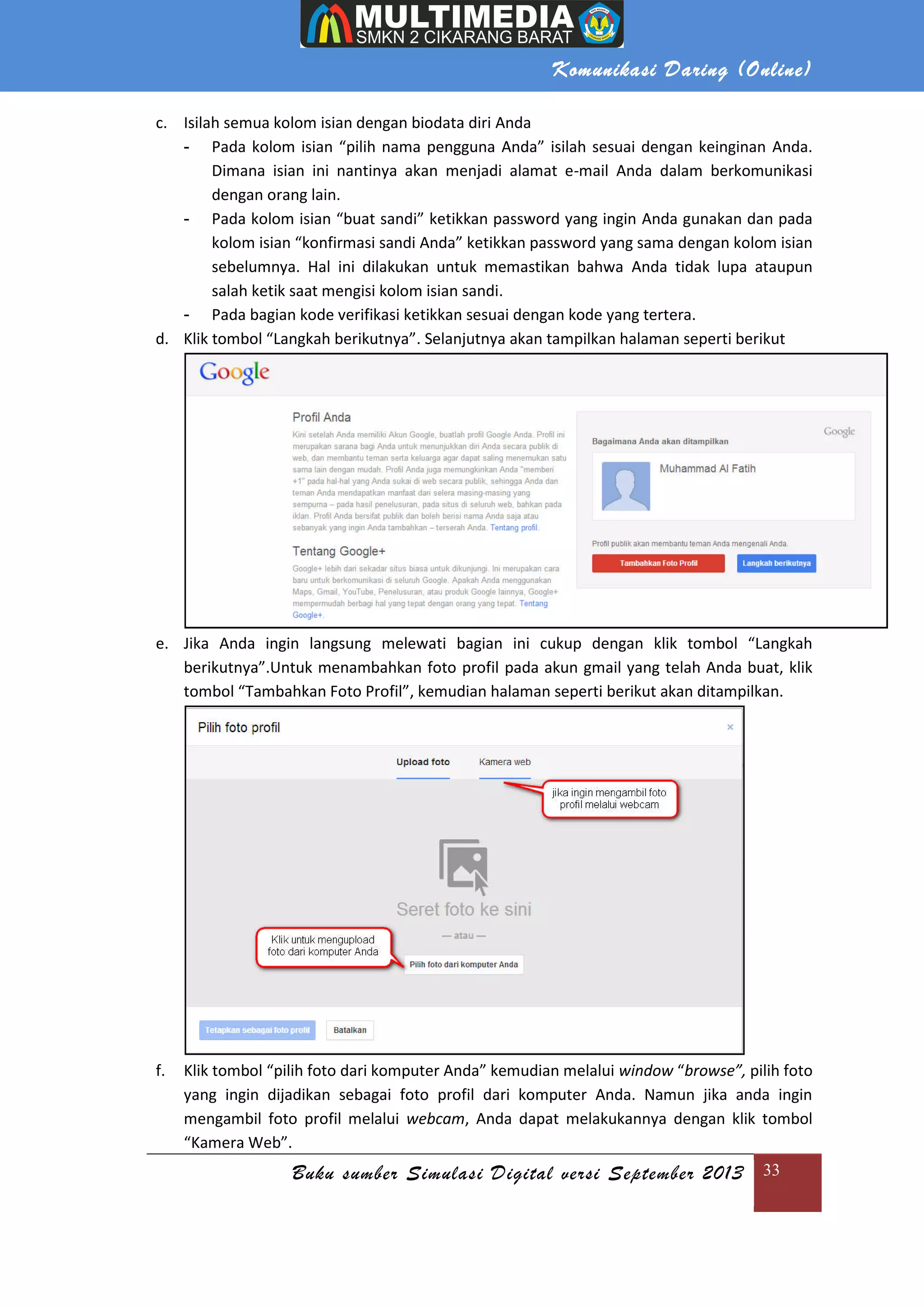 Komunikasi Daring (Online)
Buku sumber Simulasi Digital versi September 2013 33
c. Isilah semua kolom isian dengan biodata diri Anda
- Pada kolom isian “pilih nama pengguna Anda” isilah sesuai dengan keinginan Anda.
Dimana isian ini nantinya akan menjadi alamat e-mail Anda dalam berkomunikasi
dengan orang lain.
- Pada kolom isian “buat sandi” ketikkan password yang ingin Anda gunakan dan pada
kolom isian “konfirmasi sandi Anda” ketikkan password yang sama dengan kolom isian
sebelumnya. Hal ini dilakukan untuk memastikan bahwa Anda tidak lupa ataupun
salah ketik saat mengisi kolom isian sandi.
- Pada bagian kode verifikasi ketikkan sesuai dengan kode yang tertera.
d. Klik tombol “Langkah berikutnya”. Selanjutnya akan tampilkan halaman seperti berikut
e. Jika Anda ingin langsung melewati bagian ini cukup dengan klik tombol “Langkah
berikutnya”.Untuk menambahkan foto profil pada akun gmail yang telah Anda buat, klik
tombol “Tambahkan Foto Profil”, kemudian halaman seperti berikut akan ditampilkan.
f. Klik tombol “pilih foto dari komputer Anda” kemudian melalui window “browse”, pilih foto
yang ingin dijadikan sebagai foto profil dari komputer Anda. Namun jika anda ingin
mengambil foto profil melalui webcam, Anda dapat melakukannya dengan klik tombol
“Kamera Web”.
 
