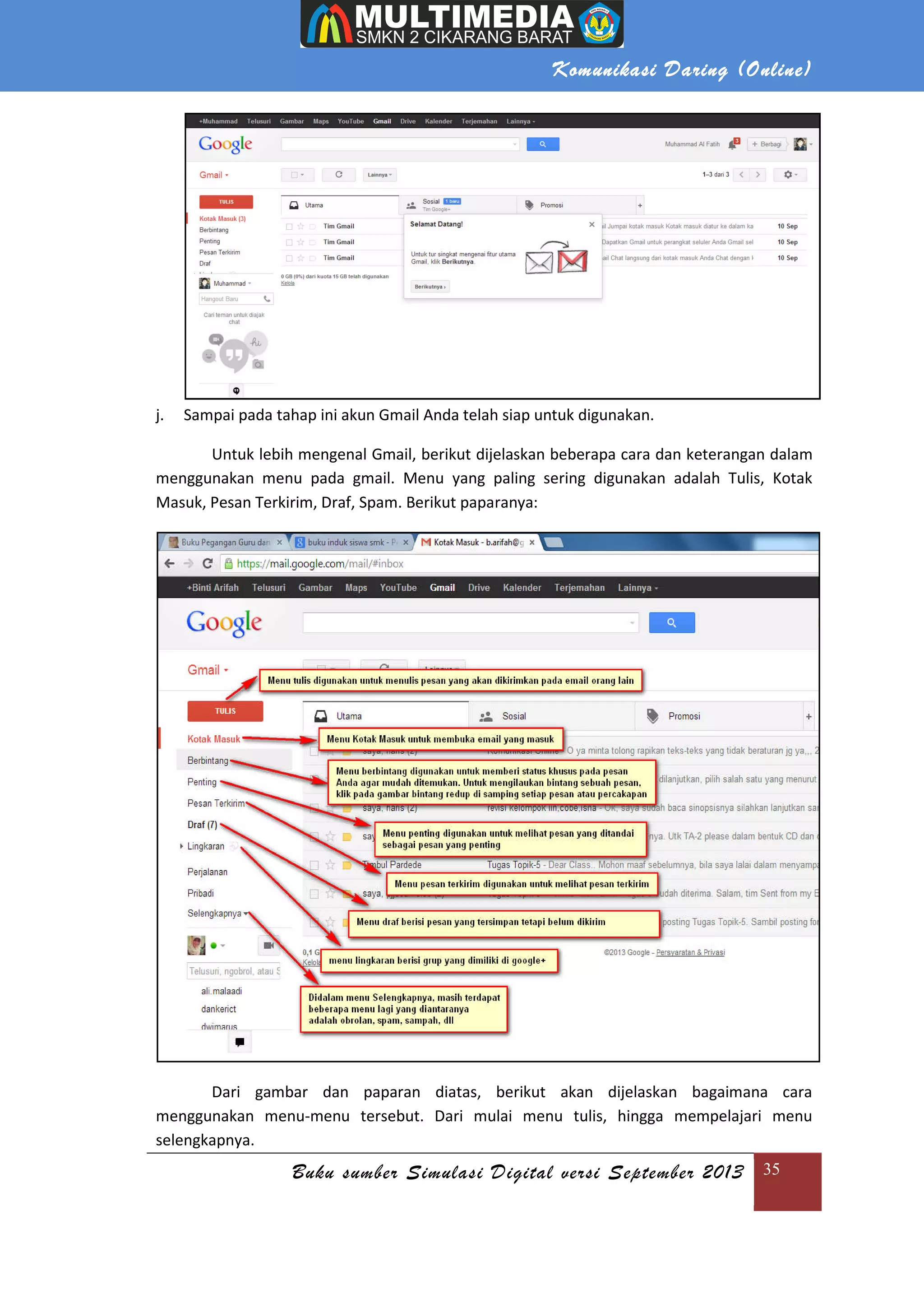 Komunikasi Daring (Online)
Buku sumber Simulasi Digital versi September 2013 35
j. Sampai pada tahap ini akun Gmail Anda telah siap untuk digunakan.
Untuk lebih mengenal Gmail, berikut dijelaskan beberapa cara dan keterangan dalam
menggunakan menu pada gmail. Menu yang paling sering digunakan adalah Tulis, Kotak
Masuk, Pesan Terkirim, Draf, Spam. Berikut paparanya:
Dari gambar dan paparan diatas, berikut akan dijelaskan bagaimana cara
menggunakan menu-menu tersebut. Dari mulai menu tulis, hingga mempelajari menu
selengkapnya.
 