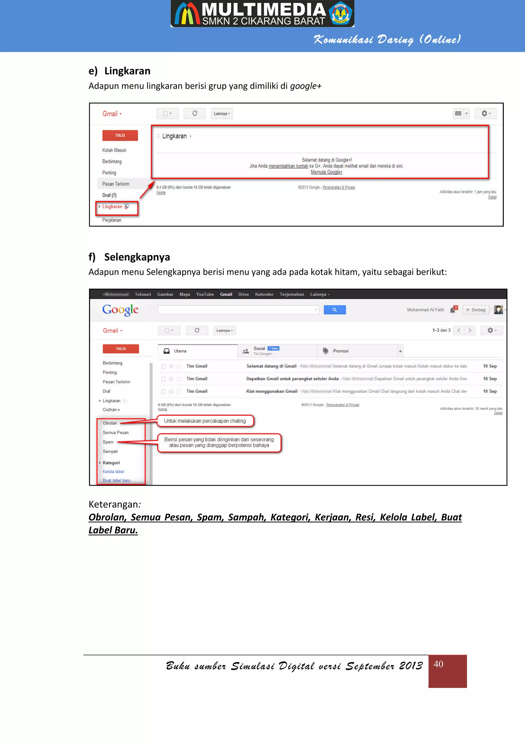 Buku sumber Simulasi Digital versi September 2013
e) Lingkaran
Adapun menu lingkaran berisi grup yang dimiliki di
f) Selengkapnya
Adapun menu Selengkapnya berisi menu yang ada pada kotak hitam, yaitu sebagai berikut:
Keterangan:
Obrolan, Semua Pesan, Spam,
Label Baru.
Komunikasi Daring (
Buku sumber Simulasi Digital versi September 2013
Adapun menu lingkaran berisi grup yang dimiliki di google+
Adapun menu Selengkapnya berisi menu yang ada pada kotak hitam, yaitu sebagai berikut:
Obrolan, Semua Pesan, Spam, Sampah, Kategori, Kerjaan, Resi, Kelola Label, Buat
Daring (Online)
Buku sumber Simulasi Digital versi September 2013 40
Adapun menu Selengkapnya berisi menu yang ada pada kotak hitam, yaitu sebagai berikut:
Sampah, Kategori, Kerjaan, Resi, Kelola Label, Buat
 